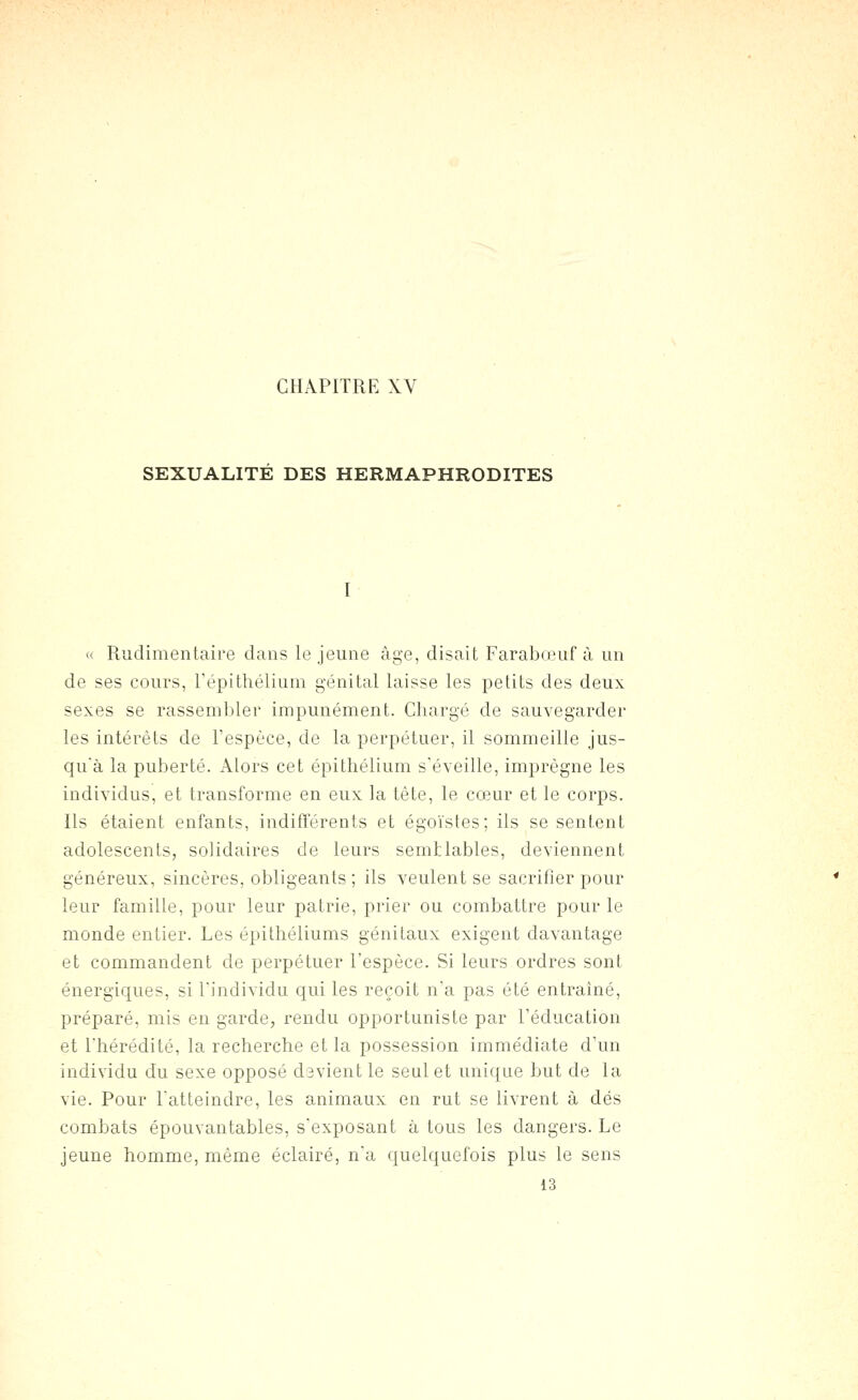 CHAPITRE XV SEXUALITE DES HERMAPHRODITES « Rudimentaire dans le jeune âge, disait Farabœuf à un de ses cours, Tépithélium génital laisse les petits des deux sexes se rassembler impunément. Chargé de sauvegarder les intérêts de l'espèce, de la perpétuer, il sommeille jus- qu'à la puberté. Alors cet épithélium s'éveille, imprègne les individus, et transforme en eux la tête, le cœur et le corps. Ils étaient enfants, indifférents et égoïstes; ils se sentent adolescents, solidaires de leurs semblables, deviennent généreux, sincères, obligeants ; ils veulent se sacrifier pour leur famille, pour leur patrie, prier ou combattre pour le monde entier. Les épithéliums génitaux exigent davantage et commandent de perpétuer l'espèce. Si leurs ordres sont énergiques, si l'individu qui les reçoit n'a pas été entraîné, préparé, mis en garde, rendu opportuniste par l'éducation et l'hérédité, la recherche et la possession immédiate d'un individu du sexe opposé d3vient le seul et unique but de la vie. Pour l'atteindre, les animaux en rut se livrent à dés combats épouvantables, s'exposant à tous les dangers. Le jeune homme, même éclairé, n'a quelquefois plus le sens 13