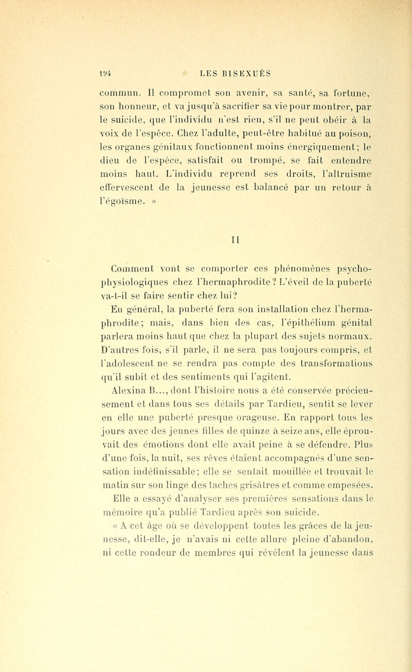 commun. Il compromet son avenir, sa santé, sa fortune, son honneur, et va jusqu'à sacrifier sa vie pour montrer, par le suicide, que rinclividu n'est rien, s'il ne peut obéir à la voix de l'espèce. Chez l'adulte, peut-être habitué au poison, les organes génitaux fonctionnent moins énergiquement; le dieu de l'espèce, satisfait ou trompé, se fait entendre moins haut. L'individu reprend ses droits, l'altruisme effervescent de la jeunesse est balancé par un retour à l'égoïsme. » II Comment vont se comporter ces phénomènes psycho- physiologiques chez l'hermaphrodite ? L'éveil de la puberté va-t-il se faire sentir chez lui? En général, la puberté fera son installation chez l'herma- phrodite ; mais, dans bien des cas, l'épithélium génital parlera moins haut que chez la plupart des sujets normaux. D'autres fois, s'il parle, il ne sera pas toujours compris, et l'adolescent ne se rendra pas compte des transformations qu'il subit et des sentiments qui l'agitent. Alexina B..., dont l'histoire nous a été conservée précieu- sement et dans tous ses détails par Tardieu, sentit se lever en elle une puberté presque orageuse. En rapport tous les jours avec des jeunes filles de quinze à seize ans, elle éprou- vait des émotions dont elle avait peine à se défendre. Plus d'une fois, la nuit, ses rêves étaient accompagnés d'une sen- sation indéfinissable; elle se sentait mouillée et trouvait le matin sur son linge des taches grisâtres et comme empesées. Elle a essayé d'analyser ses premières sensations dans le mémoire qu'a publié Tardieu après son suicide. « A cet âge où se développent toutes les grâces de la jeu- nesse, dit-elle, je n'avais ni cette allure pleine d'abandon, ni cette rondeur de membres qui révèlent la jeunesse dans