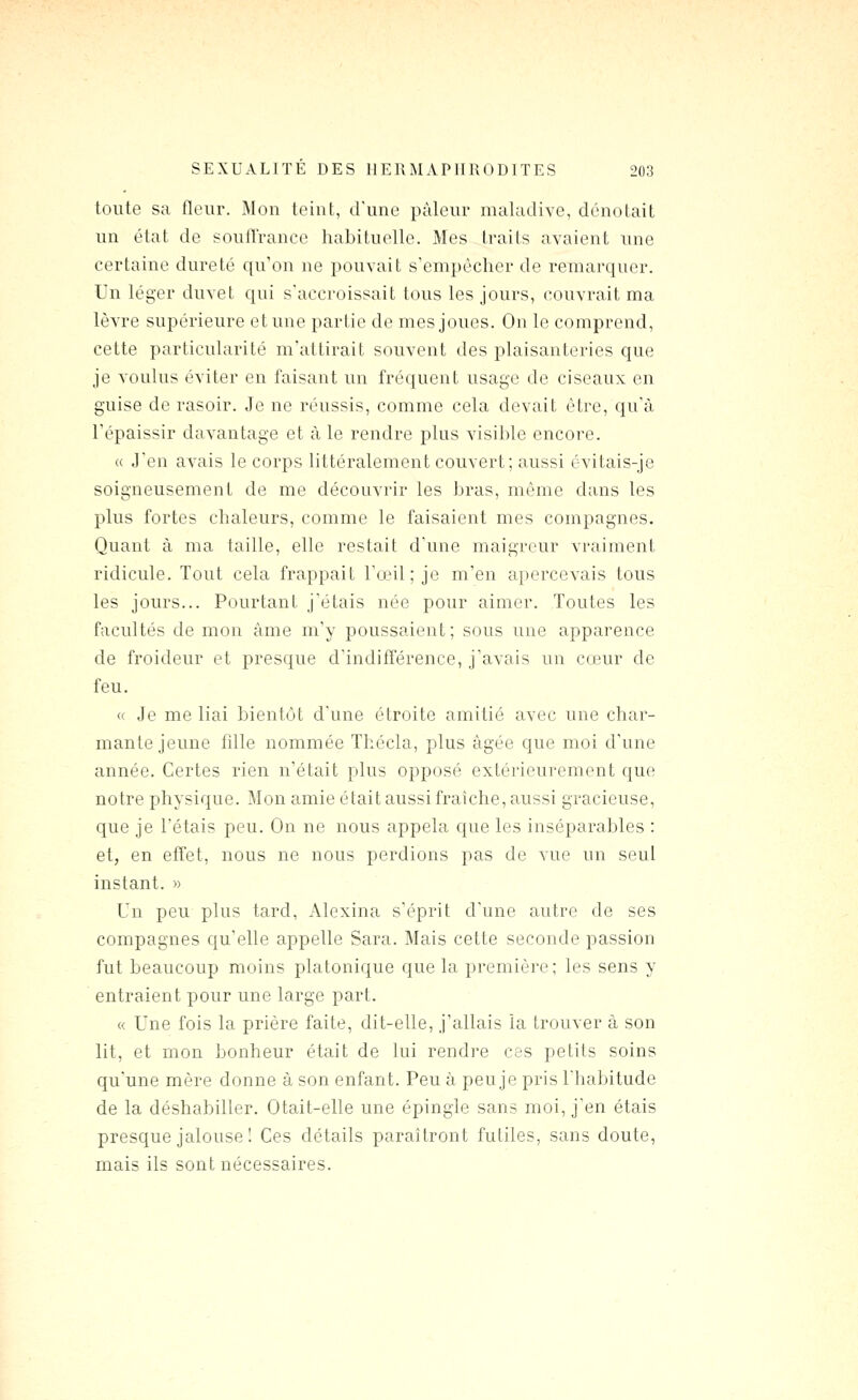 toute sa fleur. Mon teint, d'une pâleur maladive, dénotait un état de souffrance habituodle. Mes traits avaient une certaine dureté qu'on ne pouvait s'empêcher de remarquer. Un léger duvet qui s'accroissait tous les jours, couvrait ma lèvre supérieure et une partie de mes joues. On le comprend, cette particularité m'attirait souvent des plaisanteries que je voulus éviter en faisant un fréquent usage de ciseaux en guise de rasoir. Je ne réussis, comme cela devait être, qu'à l'épaissir davantage et à le rendre plus visible encore. « J'en avais le corps littéralement couvert; aussi évitais-je soigneusement de me découvrir les bras, même dans les plus fortes chaleurs, comme le faisaient mes compagnes. Quant à ma taille, elle restait d'une maigreur vraiment ridicule. Tout cela frappait l'œil; je m'en apercevais tous les jours... Pourtant j'étais née pour aimer. Toutes les facultés de mon âme m'y poussaient; sous une apparence de froideur et presque d'indifférence, j'avais un cœur de feu. « Je me liai bientôt d'une étroite amitié avec une char- mante jeune fdle nommée Thécla, plus âgée que moi d'une année. Certes rien n'était plus opposé extérieurement que notre physique. Mon amie était aussi fraîche, aussi gracieuse, que je l'étais peu. On ne nous appela que les inséparables : et, en effet, nous ne nous perdions pas de vue un seul instant. » Un peu plus tard, Alexina s'éprit d'une autre de ses compagnes qu'elle appelle Sara. Mais cette seconde passion fut beaucoup moins platonique que la première; les sens y entraient pour une large part. « Une fois la prière faite, dit-elle, j'allais la trouver à son lit, et mon bonheur était de lui rendre ces petits soins qu'une mère donne à son enfant. Peu à peu je pris l'habitude de la déshabiller. Otait-elle une épingle sans moi, j'en étais presque jalouse I Ces détails paraîtront futiles, sans doute, mais ils sont nécessaires.