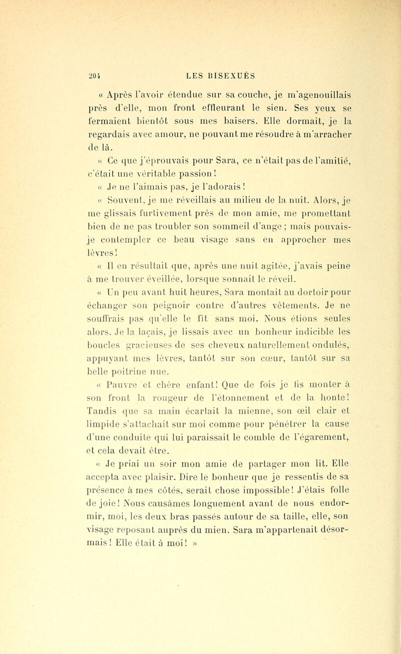 « Après l'avoir étendue sur sa couche, je m'agenouillais près d'elle, mon front effleurant le sien. Ses yeux se fermaient bientôt sous mes baisers. Elle dormait, je la regardais avec amour, ne pouvant me résoudre à m'arracher de là. « Ce que j'éprouvais pour Sara, ce n'était pas de l'amitié, c'était une véritable passion ! « Je ne l'aimais pas, je l'adorais ! (( Souvent, je me réveillais au milieu de la nuit. Alors, je me glissais furtivement près de mon amie, me promettant bien de ne pas troubler son sommeil d'ange ; mais pouvais- je contempler ce beau visage sans en approcher mes lèvres ! « 11 en résultait que, après une nuit agitée, j'avais peine à me trouver éveillée, lorsque sonnait le réveil. « Un peu avant huit heures, Sara montait au dortoir pour échanger son peignoir contre d'autres vêtements. Je ne souffrais pas qu'elle le fît sans moi. Nous étions seules alors. Je la laçais, je lissais avec un bonheur indicible les boucles gracieuses de ses cheveux naturellement ondulés, appuyant mes lèvres, tantôt sur son cœur, tantôt sur sa belle poitrine nue. « Pauvre et chère enfant! Que de fois je hs monter à son front la rougeur de l'étonnement et de la honte! Tandis que sa main écartait la mienne, son œil clair et limpide s'attachait sur moi comme pour pénétrer la cause d'une conduite qui lui paraissait le comble de l'égarement, et cela devait être. « Je priai un soir mon amie de partager mon lit. Elle accepta avec plaisir. Dire le bonheur que je ressentis de sa présence âmes côtés, serait chose impossible! J'étais folle de joie! Nous causâmes longuement avant de nous endor- mir, moi, les deux bras passés autour de sa taille, elle, son visage reposant auprès du mien. Sara m'appartenait désor- mais ! Elle était à moi! »