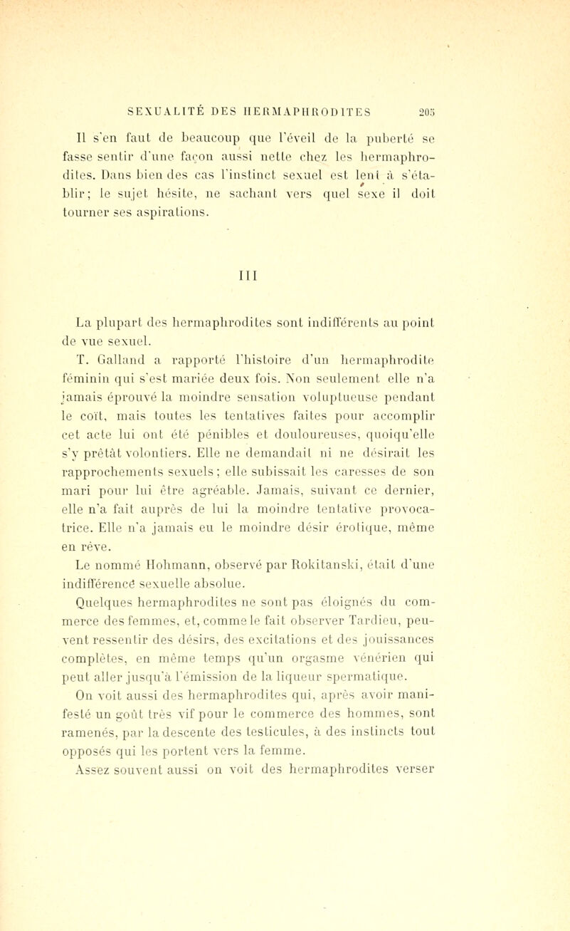 Il s'en faut de beaucoup que Téveil de la puberté se fasse sentir d'une façon aussi nette chez les hermaphro- dites. Dans bien des cas l'instinct sexuel est leni à s'éta- blir; le sujet hésite, ne sachant vers quel sexe il doit tourner ses aspirations. III La plupart des hermaphrodites sont indifférents au point de vue sexuel. T. Galland a rapporté l'histoire d'un hermaphrodite féminin qui s'est mariée deux fois. Non seulement elle n'a jamais éprouvé la moindre sensation voluptueuse pendant le coït, mais toutes les tentatives faites pour accomplir cet acte lui ont été pénibles et douloureuses, quoiqu'elle s'y prêtât volontiers. Elle ne demandait ni ne désirait les rapprochements sexuels ; elle subissait les caresses de son mari poui lui être agréable. Jamais, suivant ce dernier, elle n'a fait auprès de lui la moindre tentative provoca- trice. Elle n'a jamais eu le moindre désir erotique, même en rêve. Le nommé Hohmann, observé par Rokitanski, était d'une indifïërencô sexuelle absolue. Quelques hermaphrodites ne sont pas éloignés du com- merce des femmes, et, comme le fait observer Tardieu, peu- vent ressentir des désirs, des excitations et des jouissances complètes, en même temps qu'un orgasme vénérien qui peut aller jusqu'à l'émission de la liqueur spermatique. On voit aussi des hermaphrodites qui, après avoir mani- festé un goût très vif pour le commerce des hommes, sont ramenés, par la descente des testicules, à des instincts tout opposés qui les portent vers la femme. Assez souvent aussi on voit des hermaphrodites verser