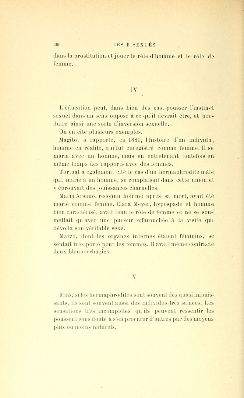 dans la prostitution et jouer le rôle d'homme et le rôle de femme. IV L'éducation peut, dans bien des cas, pousser l'instinct sexuel dans un sens opposé à ce qu'il devrait être, et pro- duire ainsi une sorte d'inversion sexuelle. On en cite plusieurs exemples. Magitot a rapporté, en 1881, l'histoire d'un individu, homme en réalité, qui fut enregistré comme femme. Il se maria avec un homme, mais en entretenant toutefois en même temps des rapports avec des femmes. Tortual a également cité le cas d'un hermaphrodite mâle qui, marié à un homme, se complaisait dans cette union et y éprouvait des jouissances charnelles. Maria Arsano, reconnu homme après sa mort, avait été marié comme femme. Clara Meyer, hypospade et homme bien caractérisé, avait tenu le rôle de femme et ne se sou- mettait qu'avec une pudeur eflarouchée à la visite qui dévoila son véritable sexe. Marzo, dont les organes internes étaient féminins, se sentait très porté pour les femmes. Il avait même contracté deux blennorrhagies. V Mais, si les hermaphrodites sont souvent des quasi impuis- sants, ils sont souvent aussi des individus très salaces. Les sensations très incomplètes qu'ils peuvent ressentir les poussent sans doute à s'en procurer d'autres par des moyens plus ou moins naturels.