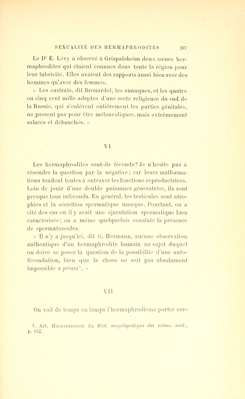 Le D E. Lévy a observé à Grispalsheim deux sœurs her- maphrodites qui étaient connues dans toute la région pour leur lubricité. Elles avaient des rapports aussi bienavecdes hommes qu'avec des femmes. « Les castrats, dit Brouardel, les eunuques, et les quatre ou cinq cent mille adeptes d'une secte religieuse du sud de la Russie, qui s'enlèvent entièrement les parties génitales, ne passent pas pour être mélancoliques, mais extrêmement salaces et débauchés. » VI Les hermaphrodites sont-ils féconds? Je n'hésite pas à résoudre la question par la négative ; car leurs malforma- tions tendent toutes à entraver les fonctions reproductrices. Loin de jouir d'une double puissance génératrice, ils sont presque tous inféconds. En général, les testicules sont atro- phiés et la sécrétion spermatique manque. Pourtant, on a cité des cas où il y avait une éjaculation spermatique bien caractérisée ; on a même quelquefois constaté la présence de spermatozoïdes. « Il n'y a jusqu'ici, dit G. Hermann, aucune observation authentique d'un hermaphrodite humain au sujet duquel on doive se poser la question de la possibilité d'une auto- fécondation, bien que la chose ne soit pas absolument impossible a irrioriK » VII On voit de temps en temps l'hermaphrodisme porter cer- i. Art. Hermaphrodite du D'ict. encyclopédique des scienc. méd., p. 632.