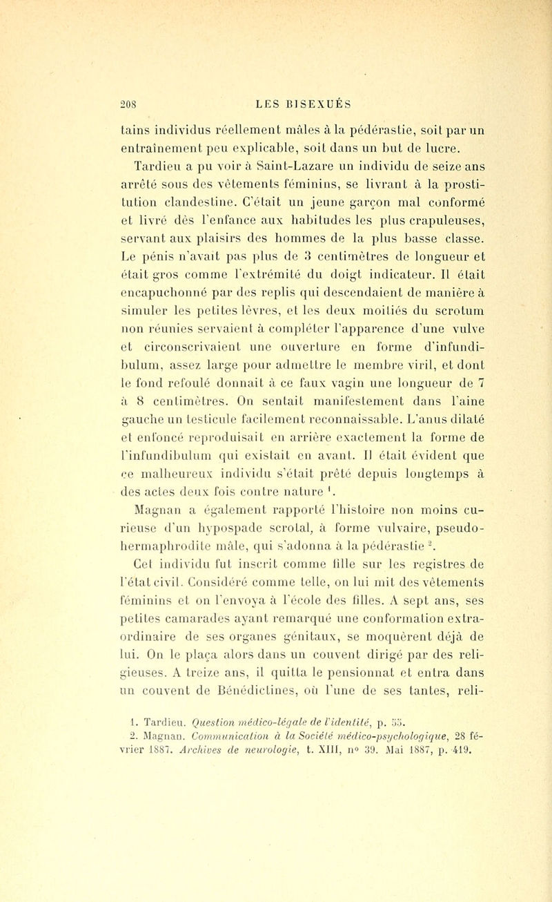 tains individus réellement mâles à la pédérastie, soit par un entraînement peu explicable, soit dans un but de lucre. Tardieu a pu voir à Saint-Lazare un individu de seize ans arrêté sous des vêtements féminins, se livrant à la prosti- tution clandestine. C'était un jeune garçon mal conformé et livré dès Tenfance aux habitudes les plus crapuleuses, servant aux plaisirs des hommes de la plus basse classe. Le pénis n'avait pas plus de 3 centimètres de longueur et était gros comme Textrémité du doigt indicateur. Il était encapuchonné par des replis qui descendaient de manière à simuler les petites lèvres, et les deux moitiés du scrotum non réunies servaient à compléter Tapparence d'une vulve et circonscrivaient une ouverture en forme d'infundi- bulum, assez large pour admettre le membre viril, et dont le fond refoulé donnait à ce faux vagin une longueur de 7 à 8 centimètres. On sentait manifestement dans l'aine gauche un testicule facilement reconnaissable. L'anus dilaté et enfoncé reproduisait en arrière exactement la forme de l'infundibulum qui existait en avant. Il était évident que ce malheureux individu s'était prêté depuis longtemps à des actes deux fois contre nature K Magnan a également rapporté l'histoire non moins cu- rieuse d'un hypospade scrotal, à forme vulvaire, pseudo- hermaphrodite mâle, qui s'adonna à la pédérastie ^ Cet individu fut inscrit comme tille sur les registres de l'état civil. Considéré comme telle, on lui mit des vêtements féminins et on l'envoya à l'école des filles. A sept ans, ses petites camarades ayant remarqué une conformation extra- ordinaire de ses organes génitaux, se moquèrent déjà de lui. On le plaça alors dans un couvent dirigé par des reli- gieuses. A treize ans, il quitta le pensionnat et entra dans un couvent de Bénédictines, où l'une de ses tantes, reli- 1. Tardieu. Question médico-légale de Videntilé, p. 5.j. 2. Magnau. Communication à la Société ynédico-psychologique, 28 fé- vrier 1887. Archives de neurologie, t. XIII, n» 39. iMai 1887, p. 419.