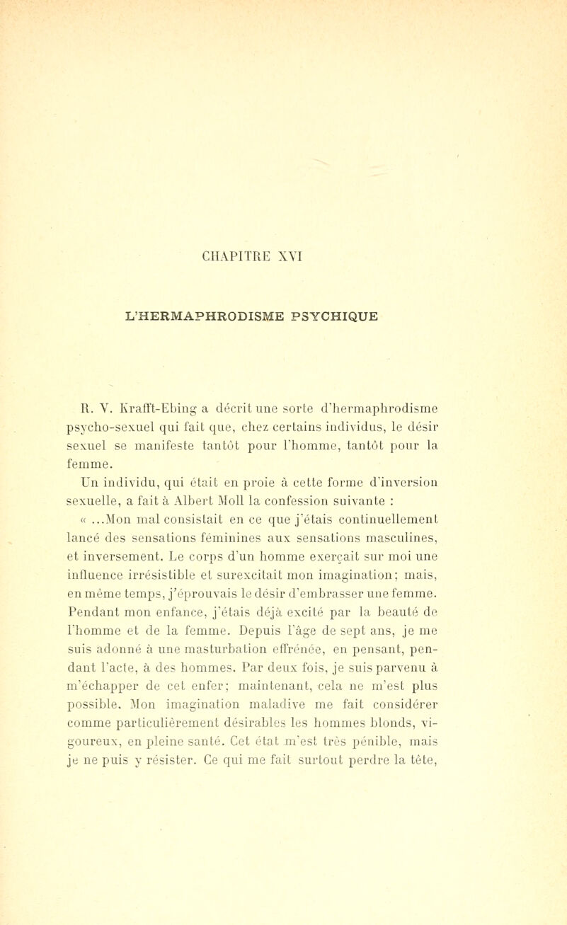 L'HERMAPHRODISME PSYCHIQUE R. Y. Krafft-Ebing a décrit une sorte d'hermaphrodisme psycho-sexuel qui fait que, chez certains individus, le désir sexuel se manifeste tantôt pour l'homme, tantôt pour la femme. Un individu, qui était en proie à cette forme d'inversion sexuelle, a fait à Albert Moll la confession suivante : « ...Mon mal consistait en ce que j'étais continuellement lancé des sensations féminines aux sensations masculines, et inversement. Le corps d'un homme exerçait sur moi une influence irrésistible et surexcitait mon imagination; mais, en même temps, j'éprouvais le désir d'embrasser une femme. Pendant mon enfance, j'étais déjà excité par la beauté de Thomme et de la femme. Depuis l'âge de sept ans, je me suis adonné à une masturbation effrénée, en pensant, pen- dant l'acte, à des hommes. Par deux fois, je suis parvenu à m'échapper de cet enfer; maintenant, cela ne m'est plus possible. Mon imagination maladive me fait considérer comme particulièrement désirables les hommes blonds, vi- goureux, en pleine santé. Cet état m'est très pénible, mais je ne puis y résister. Ce qui me fait surtout perdre la tête.