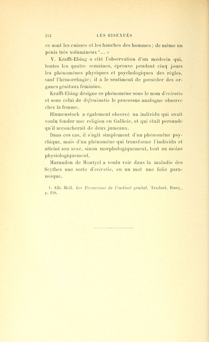 ce sont les cuisses et les hanches des hommes ; de même un pénis très volumineux '... » V. KrafTt-Ebing a cité l'observation d'un médecin qui, toutes les quatre semaines, éprouve pendant cinq jours les phénomènes physiques et psychologiques des règles, sauf l'hémorrhagie ; il a le sentiment de posséder des or- ganes génitaux féminins. Krairt-Ebing désigne ce phénomène sous le nom d'eviratio et sous celui de defeiainatio le processus analogue observé chez la femme. Blumenstock a également observé un individu qui avait voulu fonder une religion en Gallicie, et qui était persuadé qu'il accoucherait de deux jumeaux. Dans ces cas, il s'agit simplement d'un phénomène psy- chique, mais d'un phénomène qui transforme l'individu et atteint son sexe, sinon morphologiquement, tout au moins physiologiquement. Marandon de Montyel a voulu voir dans la maladie des Scythes une sorte d'eu/ra^io, en un mot une folie para- noVque. 1. Alb. Moll. Les Perversions de Vimtinct génital. Traduct. franc., p. 190.