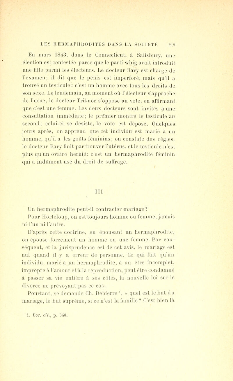 LES IIERMAPTIliODITES DANS LA SOCIÉTÉ 2U> En mars 1843, dans le Couneclicut, à Salisbury, une élection est contestée parce que le parti whig avait introduit une fille parmi les électeurs. Le docteur l^ary est chargé de Texamen; il dit que le pénis est imperforé, mais qu'il a trouvé un testicule : c'est un homme avec tous les droits de son sexe. Le lendemain, au moment où l'électeur s'approche de l'urne, le docteur Triknor s'oppose au vote, en affirmant que c'est une femme. Les deux docteurs sont invités aune consultation immédiate; le pre'mier montre le testicule au second; celui-ci se désiste, le vote est déposé. Quelques jours après, on apprend que cet individu est marié à un homme, qu'il a les goûts féminins; on constate des règles, le docteur Bary finit par trouver l'utérus, et le testicule n'est plus qu'un ovaire hernie: c'est un hermaphrodite féminin qui a indûment usé du droit de suffrage. III Un hermaphrodite peut-il contracter mariage? Pour Horteloup, on est toujours homme ou femme, jamais ni l'un ni l'autre. D'après cette doctrine, en épousant un hermaphrodite, on épouse forcément un homme ou une femme. Par con-' séquent, et la jurisprudence est de cet avis, le mariage est nul quand il y a erreur de personne. Ce qui fait qu'un individu, marié à un hermaphrodite, à un être incomplet, impropre à l'amour et à la reproduction, peut être condamné à passer sa vie entière à ses cotés, la nouvelle loi sur le divorce ne prévoyant pas ce cas. Pourtant, se demande Ch. Debierre \ « quel est le but du mariage, le but suprême, si ce n'est la famille? C'est bien là 1. Loc. cit., p. 340.