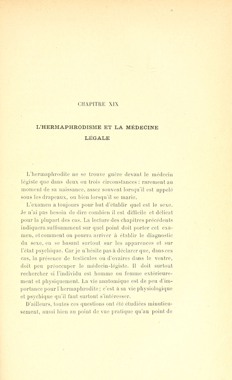 L'HERMAPHRODISME ET LA MÉDECINE LÉGALE L'hermaphrodite ne se trouve guère devant le médecin légiste que dans deux ou trois circonstances: rarement au moment de sa naissance, assez souvent lorsqu'il est appelé sous les drapeaux, ou bien lorsqu'il se marie. L'examen a toujours pour but d'établir quel est le sexe. Je n'ai pas besoin de dire combien il est difficile et délicat pour la plupart des cas. La lecture des chapitres précédents indiquera suffisamment sur quel point doit porter cet exa- men, et comment on pourra arriver à établir le diagnostic du sexe, en se basant surtout sur les apparences et sur l'état psychique. Car je n'hésite pas à déclarer que, dans ces cas, la présence de testicules ou d'ovaires dans le ventre, doit peu préoccuper le médecin-légiste. Il doit surtout rechercher si l'individu est homme ou femme extérieure- ment et physiquement. La vie anatomique est de peu d'im- portance pour l'hermaphrodite; c'est à sa vie physiologique et psychique qu'il faut surtout s'intéresser. D'ailleurs, toutes ces questions ont été étudiées minutieu- sement, aussi bien au point de vue pratique qu'au point de