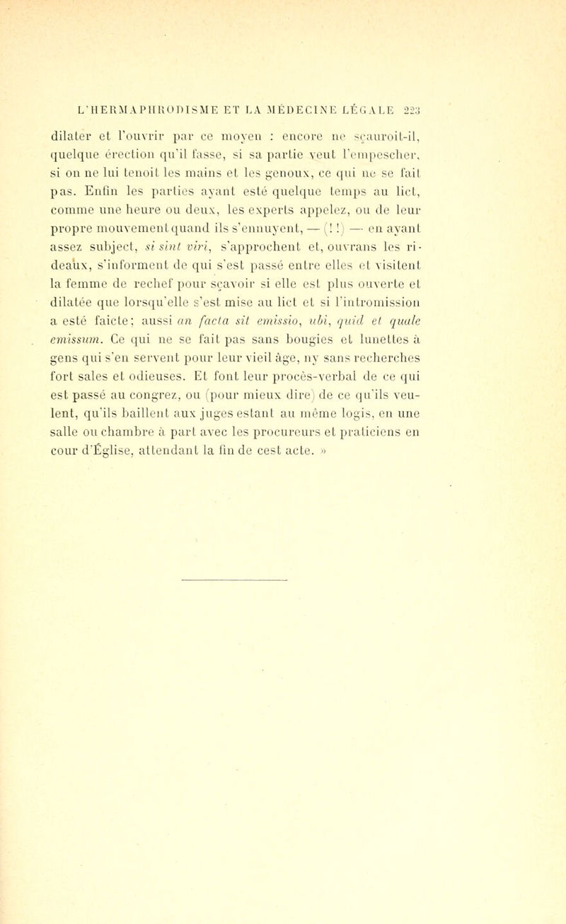 L'HERMAPIIUOniSME ET LA MÉDECINE LÉGALE 22;! dilater et Fouvrir par ce moyeu : encore no s^;auroil-il, quelque érection qu'il tasse, si sa partie veut renipesclicr, si on ne lui tenoit les mains et les genoux, ce qui uc se fait pas. Enfin les parties ayant esté quelciue temps au lict, comme une heure ou deux, les experts appelez, ou de leur propre mouvementquand ils s'ennuyent, — (! !) — en ayant assez subject, si sint vh-i, s'approchent et, ouvrans les ri- deaux, s'informent de qui s'est passé entre elles ot visitent la femme de rechef pour sçavoir si elle est plus ouverte et dilatée que lorsqu'elle s'est mise au lict et si l'intromission a esté faicte; aussi an fada sit einissio, ubi, quid et quale emisswn. Ce qui ne se fait pas sans bougies et lunettes à gens qui s'en servent pour leur vieil âge, ny sans recherches fort sales et odieuses. Et font leur procès-verbal de ce qui est passé au congrez, ou (pour mieux dire) de ce qu'ils veu- lent, qu'ils baillent aux juges estant au même logis, en une salle ou chambre à part avec les procureurs et praticiens en cour d'Église, attendant la fin de cest acte. »