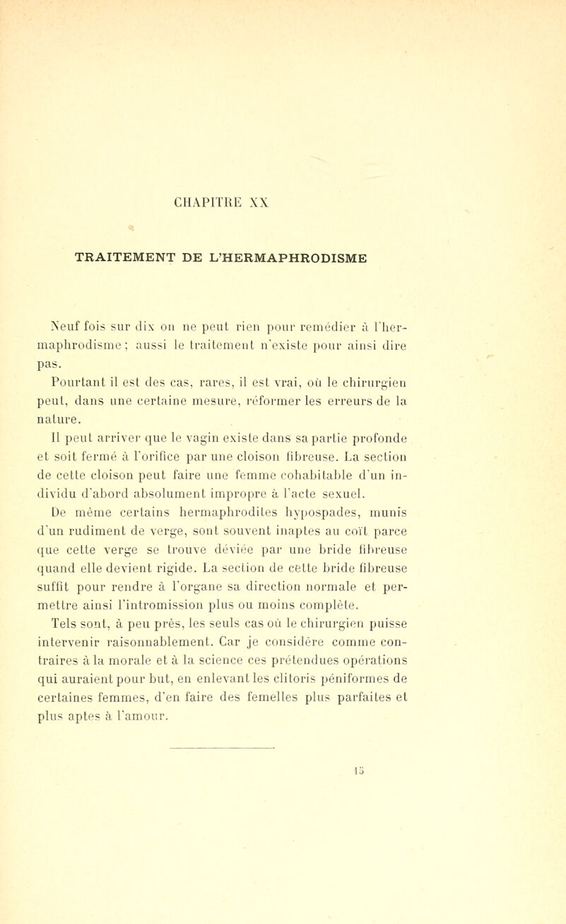 TRAITEMENT DE L'HERMAPHRODISME Neuf fois sur dix ou ne peut rien pour remédier à Ther- maphrodisme ; aussi le traitement n'existe pour ainsi dire pas. Pourtant il est des cas, rares, il est vrai, où le chirurgien peut, dans une certaine mesure, réformer les erreurs de la nature. Il peut arrivei* que le vagin existe dans sa partie profonde et soit fermé à Toriflce par une cloison Fibreuse. La section de cette cloison peut faire une femme cohabitable d'un in- dividu d'abord absolument impropre à l'acte sexuel. De même certains hermaphrodites hypospades, munis d'un rudiment de verge, sont souvent inaptes au coït parce que cette verge se trouve déviée par une bride fibreuse quand elle devient rigide. La section de cette bride fibreuse suffît pour rendre à l'organe sa direction normale et per- mettre ainsi l'intromission plus ou moins complète. Tels sont, à peu près, les seuls cas où le chirurgien puisse intervenir raisonnablement. Car je considère comme con- traires à la morale et à la science ces prétendues opérations qui auraient pour but, en enlevant les clitoris péniformes de certaines femmes, d'en faire des femelles plus parfaites et plus aptes à l'amour. Ici