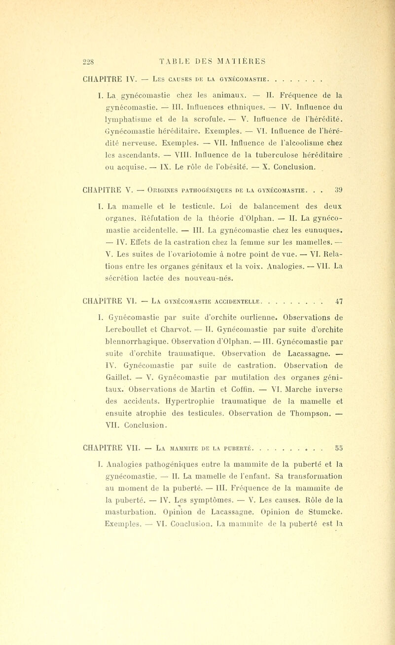 CHAPITRE IV. — Les causes de la GYNÉcOiMASTiE. I. La gynécomastie chez les animaux. — IL Fréquence de la gynécomastie. — III. Influences ethniques. — IV. Influence du lymphatisme et de la scrofule. — V. Influence de l'hérédité. Gynécomastie héréditaire. Exemples. — VI. Influence de l'héré- dité nerveuse. Exemples. — VIL Influence de l'alcoolisme chez les ascendants. — VIII. Influence de la tuberculose héréditaire ou acquise. — IX. Le rôle de l'obésité. — X. Conclusion. CHAPITRE V. — Origines pathogéniques de la gynécomastie. . . 39 l. La mamelle et le testicule. Loi de balancement des deux organes. Réfutation de la théorie d'Olphan. — IL La gynéco- mastie accidentelle. — III. La gynécomastie chez les eunuques. — IV. Effets de la castration chez la femme sur les mamelles. — V. Les suites de l'ovariotomie à notre point de vue. — VI. Rela- tions entre les organes génitaux et la voix. Analogies. — VII. La sécrétion lactée des nouveau-nés. CHAPITRE VI. — La gvnécojiastie accidentelle 47 I. Gynécomastie par suite d'orchite ourlienne. Observations de LerebouUet et Charvot. — H. Gynécomastie par suite d'orchite blennorrhagique. Observation d'Olphan. — HI. Gynécomastie par suite d'orchite traumatique. Observation de Lacassagne. — IV. Gynécomastie par suite de castration. Observation de Gaillet. — V. Gynécomastie par mutilation des organes géni- taux. Observations de Martin et Coffin. — VI. Marche inverse des accidents. Hypertrophie traumatique de la mamelle et ensuite atrophie des testicules. Observation de Thompson. — VII. Conclusion. CHAPITRE VII. — La mammite de la puberté , . , . . 55 I. Analogies pathogéniques entre la mammite de la puberté et la gynécomastie. — H. La mamelle de l'enfant. Sa transformation au moment de la puberté. — III. Fréquence de la mammite de la puberté. — IV. Les symptômes. — V. Les causes. Rôle de la masturbation. Opinion de Lacassagne. Opinion de Stumcke. Exemples. — VI. Conclusion. La mammite de la puberté est la