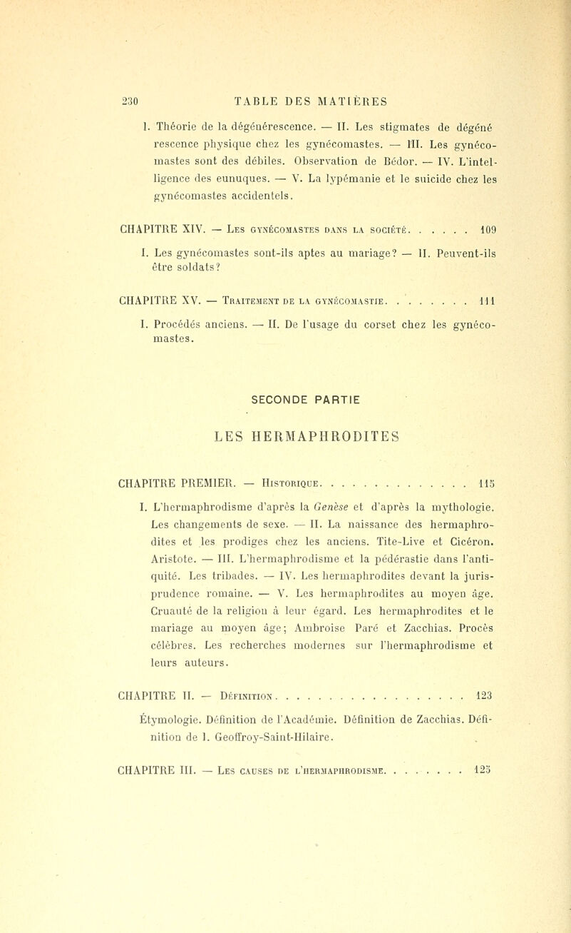 1. Théorie de la dégénérescence. — II. Les stigmates de dégéné rescence i^hysique cliez les gynécomastes. — lîL Les gynéco- mastes sont des débiles. Observation de Bédor. — IV. L'intel- ligence des eunuques. — V. La lypémanie et le suicide chez les gynécomastes accidentels. CHAPITRE XIV. — Les gynécomastes dans la société 109 I. Les gynécomastes sont-ils aptes au mariage? — II. Peuvent-ils être soldats? CHAPITRE XV. — Traitement DE LA GYNÉGOJiASTiE Hl I. Procédés anciens. — II. De l'usage du corset chez les gynéco- mastes. SECONDE PARTIE LES HERMAPHRODITES CHAPITRE PREMIER. — Historique H5 I. L'hermaphrodisme d'après la Genèse et d'après la mythologie. Les changements de sexe. — II. La naissance des hermaphro- dites et les prodiges chez les anciens. Tite-Live et Cicéron. Aristote. — III. L'hermaphrodisme et la pédérastie dans l'anti- quité. Les tribades. — IV. Les hermaphrodites devant la juris- prudence romaine. — V. Les hermaphrodites au moyen âge. Cruauté de la religion à leur égard. Les hermaphrodites et le mariage au moyen âge; Ambroise Paré et Zacchias. Procès célèbres. Les recherches modernes sur l'hermaphrodisme et leurs auteurs. CHAPITRE IL - Définition 123 Étymologie. Définition de l'Académie. Définition de Zacchias. Défi- nition de 1. Geoffroy-Saint-Hilaire. CHAPITRE III. — Les causes de l'hermaphrodisme. ....... 123