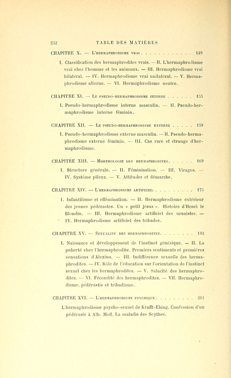 CHAPITRE X. — L'hermaphrodisme vrai 149 L Classification des hermaphrodites vrais. — IL L'hermaphrodisme vrai chez l'homme et les animaux. — IlL Hermaphrodisme vrai bilatéral. — IV. Hermaphrodisme vrai unilatéral. — V. Herma- phrodisme alterne. — VL Hermaphrodisme neutre. CHAPITRE XL — Le pseudo-hermaphrodisme interne 155 I. Pseudo-hermaphrodisme interne masculin. — II. Pseudo-her- maphrodisme interne féminin. CHAPITRE XII. — Le pseudo-hermaphrodisme externe 139 I. Pseudo-hermaphrodisme externe masculin. — II. Pseudo-herma- phrodisme externe féminin. — III. Cas rare et étrange d'her- maphrodisme. CHAPITRE XIII. — Morphologie des hermaphrodites 169 I. Structure générale. — IL Féminisation. — III. Viragos. — IV. Système pileux. — V. Attitudes et démarche. CHAPITRE XIV. — L'hermaphrodisme artificiel 175 I. Infantilisme et effémination. — IL Hermaphrodisme extérieur des jeunes pédérastes. Un « petit Jésus ». Histoire d'Henri le Blondin. — IIL Hermaphrodisme artificiel des uranistes. — IV. Hermaphrodisme artificiel des tribades. CHAPITRE XV. — Sexualité des hermaphrodites 193 I. Naissance et développement de l'instinct génésique. — IL La puberté chez l'hermaphrodite. Premiers sentiments et premières sensations d'Alexina. — III. Indiffér^ence sexuelle des herma- phrodites. — IV. Rôle de l'éducation sur l'orientation de l'instinct sexuel chez les hermaphrodites. — V. Salacité des hermaphro- dites. — VL Fécondité des hermaphrodites. — VIL Hermaphro- disme, pédérastie et tribadisme. CHAPITRE XVI. — L'hermaphrodisme psychique 211 L'hermaphrodisme psycho-sexuel de Krafft-Ebing. Confession d'un pédéraste à Alb. Moll. La maladie des Scythes.