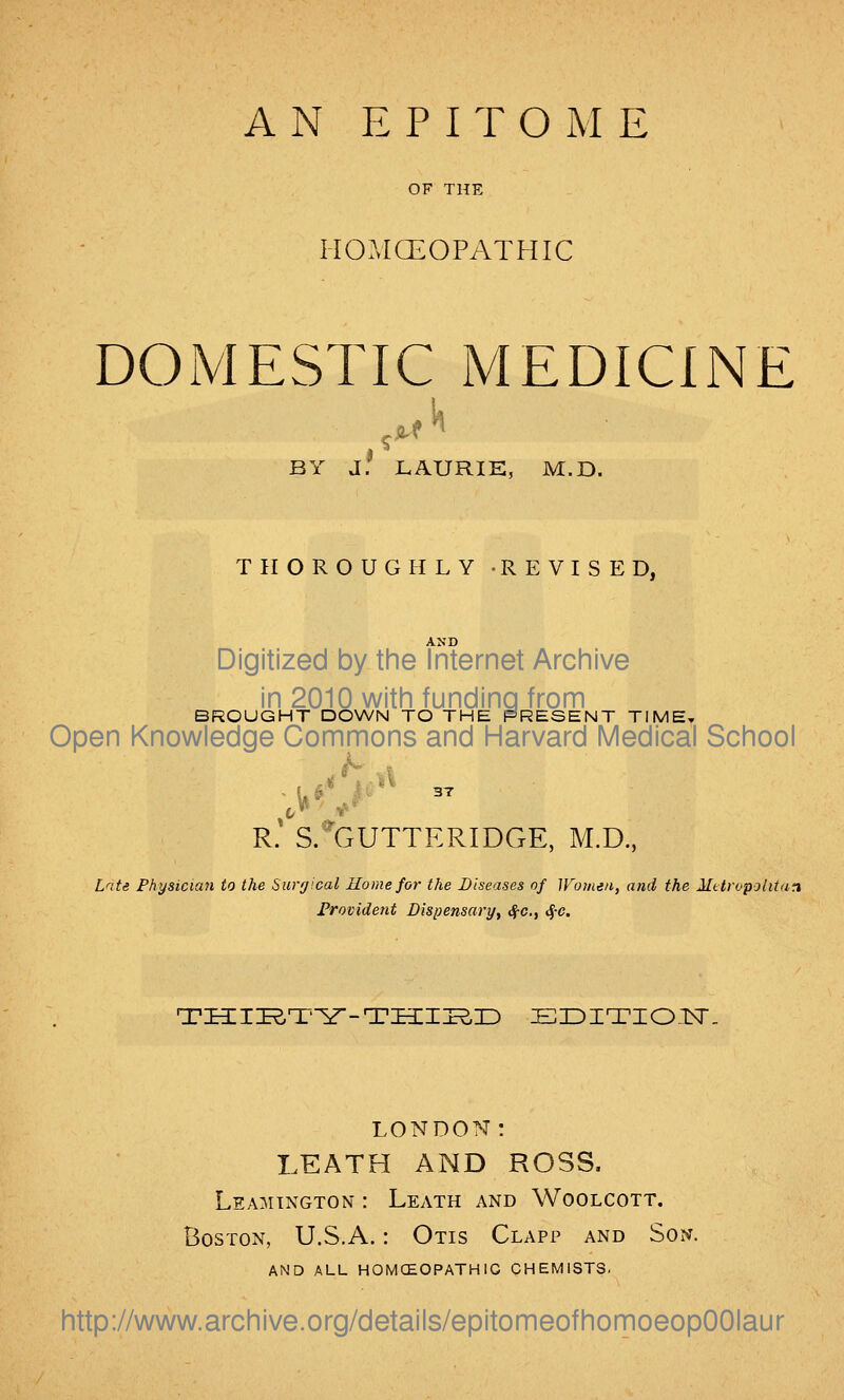 OF THE HOAICEOPATHIC DOMESTIC IMEDICINE BY d! LAURIE, M.D. THOROUGHLY -REVISED, Digitized by the Internet Archive in 2010 with funding from BROUGHT DOWN TO THE PRESENT TIME, Open Knowledge Commons and Harvard Medical School R.' S.*GUTTERIDGE, M.D., L^ite Physician to the Surgical Home for the Diseases of Women, and the Mttropolitan Frovident Bispensary, ^c.y <^-c. TI3:II^Tl^-Ti3m^r) Ei:>iTioiNr. LONDON: LEATH AND ROSS. Leamington : Leath and Woolcott. Boston, U.S.A.: Otis Clapp and Son. AND ALL HOMCEOPATHIG CHEMISTS. http://www.archive.org/details/epitomeofhomoeopOOIaur