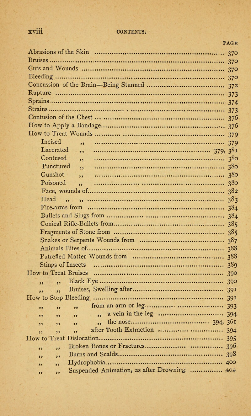 PAGE Abrasions of the Skin 370 Bruises 370 Cuts and Wounds 370 Bleeding 370 Concussion of the Brain—Being Stunned 372 Rupture 373 Sprains 374 Strains 373 Contusion of the Chest 376 How to Apply a Bandage 376 How to Treat Wounds 379 Incised ,, 379 Lacerated ,, 379, 381 Contused ,, 380 Punctured ,, 380 Gunshot ,, 380 Poisoned ,, 380 Face, wounds of. 382 Head ,, „ 383 Fire-arms from 384 Bullets and Slugs from , 384 Conical Rifle-Bullets from 385 Fragments of Stone from 385 Snakes or Serpents Wounds from 387 Animals Bites of. 388 Putrefied Matter Wounds from 388 Stings of Insects 389 How to Treat Bruises 390 „ „ Black Eye 390 ,, ,, Bruises, Swelling after 391 How to Stop Bleeding 391 „ ,, „ from an arm or leg 393 „ ,, „ a vein in the leg 394 „ „ „ ,, the nose 394, 361 ,, ,, ,, after Tooth Extraction 394 How to Treat Dislocation 395 ,, ,, Broken Bones or Fractures 396 ,, ,, Burns and Scalds 398 „ ,, Hydrophobia 400 „ ,, Suspended Animation, as after Drownirs 40a