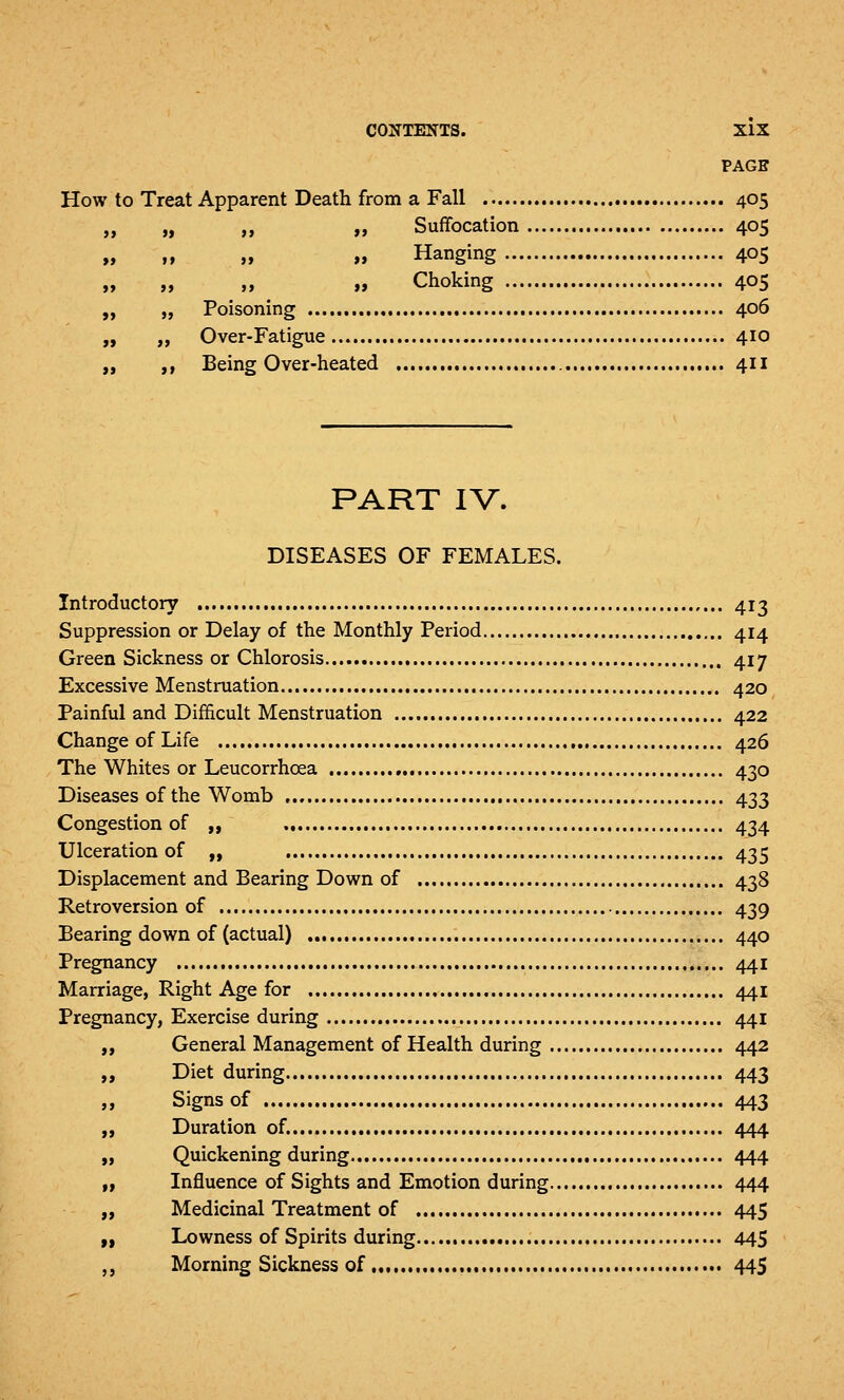 PAGE How to Treat Apparent Death from a Fall 405 „ „ ,, n Suffocation 405 „ » M » Hanging 405 „ ,, „ a Choking 405 „ „ Poisoning 406 „ ,, Over-Fatigue 410 Being Over-heated 411 >> PART IV. DISEASES OF FEMALES. Introductory 413 Suppression or Delay of the Monthly Period 414 Green Sickness or Chlorosis 417 Excessive Menstruation 420 Painful and Difficult Menstruation 422 Change of Life 426 The Whites or Leucorrhoea 430 Diseases of the Womb 433 Congestion of ,, 434 Ulceration of „ 435 Displacement and Bearing Down of 438 Retroversion of 439 Bearing down of (actual) 440 Pregnancy 441 Marriage, Right Age for 441 Pregnancy, Exercise during 441 „ General Management of Health during 442 „ Diet during 443 „ Signs of 443 „ Duration of. 444 „ Quickening during 444 ,1 Influence of Sights and Emotion during 444 „ Medicinal Treatment of 445 „ Lowness of Spirits during 445 „ Morning Sickness of 445