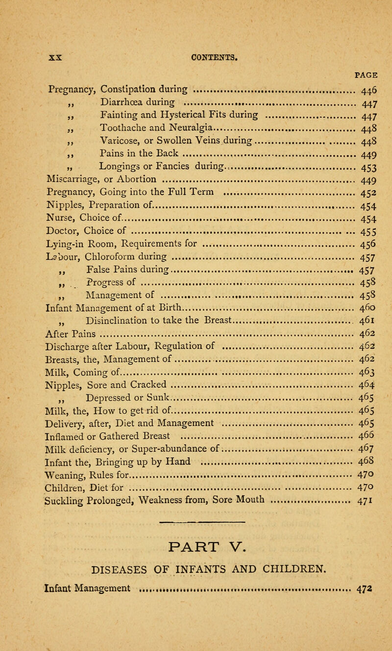 PAGE Pregnancy, Constipation during 446 ,, Diarrhoea during 447 „ Fainting and Hysterical Fits during 447 „ Toothache and Neuralgia 448 ,, Varicose, or Swollen Veins.during 448 ,, Pains in the Back 449 „ Longings or Fancies during.-. 453 Miscarriage, or Abortion 449 Pregnancy, Going into the Full Term 452 Nipples, Preparation of 454 Nurse, Choice of 454 Doctor, Choice of 455 Lying-in Room, Requirements for 456 Labour, Chloroform during 457 ,, False Pains during 457 ,, Progress of 458 ,, Management of 458 Infant Management of at Birth 460 „ Disinclination to take the Breast 461 After Pains 462 Discharge after Labour, Regulation of 462 Breasts, the. Management of 462 Milk, Coming of 4^3 Nipples, Sore and Cracked 464 ,, Depressed or Sunk 465 Milk, the, How to get rid of 465 Delivery, after. Diet and Management 465 Inflamed or Gathered Breast 466 Milk deficiency, or Super-abundance of 4^7 Infant the. Bringing up by Hand 468 Weaning, Rules for 470 Children, Diet for 470 Suckling Prolonged, Weakness from, Sore Mouth 471 PART V. DISEASES OF INFANTS AND CHILDREN. Infant Management *... 472