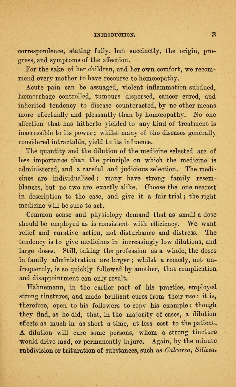 correspondence, stating fully, but succinctly, the origin, pro- gress, and symptoms of the affection. For the sake of her children, and her own comfort, we recom- mend every mother to have recourse to homoeopathy. Acute pain can be assuaged, violent inflammation subdued, haemorrhage controlled, tumours dispersed, cancer cured, and inherited tendency to disease counteracted, by no other means more effectually and pleasantly than by homoeopathy. No one affection that has hitherto yielded to any kind of treatment is inaccessible to its power; whilst many of the diseases generally considered intractable, yield to its influence. The quantity and the dilution of the medicine selected are of less importance than the principle on which the medicine is administered, and a careful and judicious selection. The medi- cines are individualised; many have strong family resem- blances, but no two are exactly alike. Choose the one nearest in description to the case, and give it a fair trial; the right medicine will be sure to act. Common sense and physiology demand that as small a dose should be employed as is consistent with efiiciency. We want relief and curative action, not disturbance and distress. The tendency is to give medicines in increasingly low dilutions, and large doses. Still, taking the profession as a whole, the doses in family administration are larger; whilst a remedy, not un- frequently, is so quickly followed by another, that complication and disappointment can only result. Hahnemann, in the earlier part of his practice, employed strong tinctures, and made brilliant cures from their use ; it is, therefore, open to his followers to copy his example: though they find, as he did, that, in the majority of cases, a dilation effects as much in as short a time, at less cost to the patient. A dilution will cure some persons, whom a strong tincture would drive mad, or permanently injure. Again, by the minute subdivision or trituration of substances, such as Calcarea, Silicea*