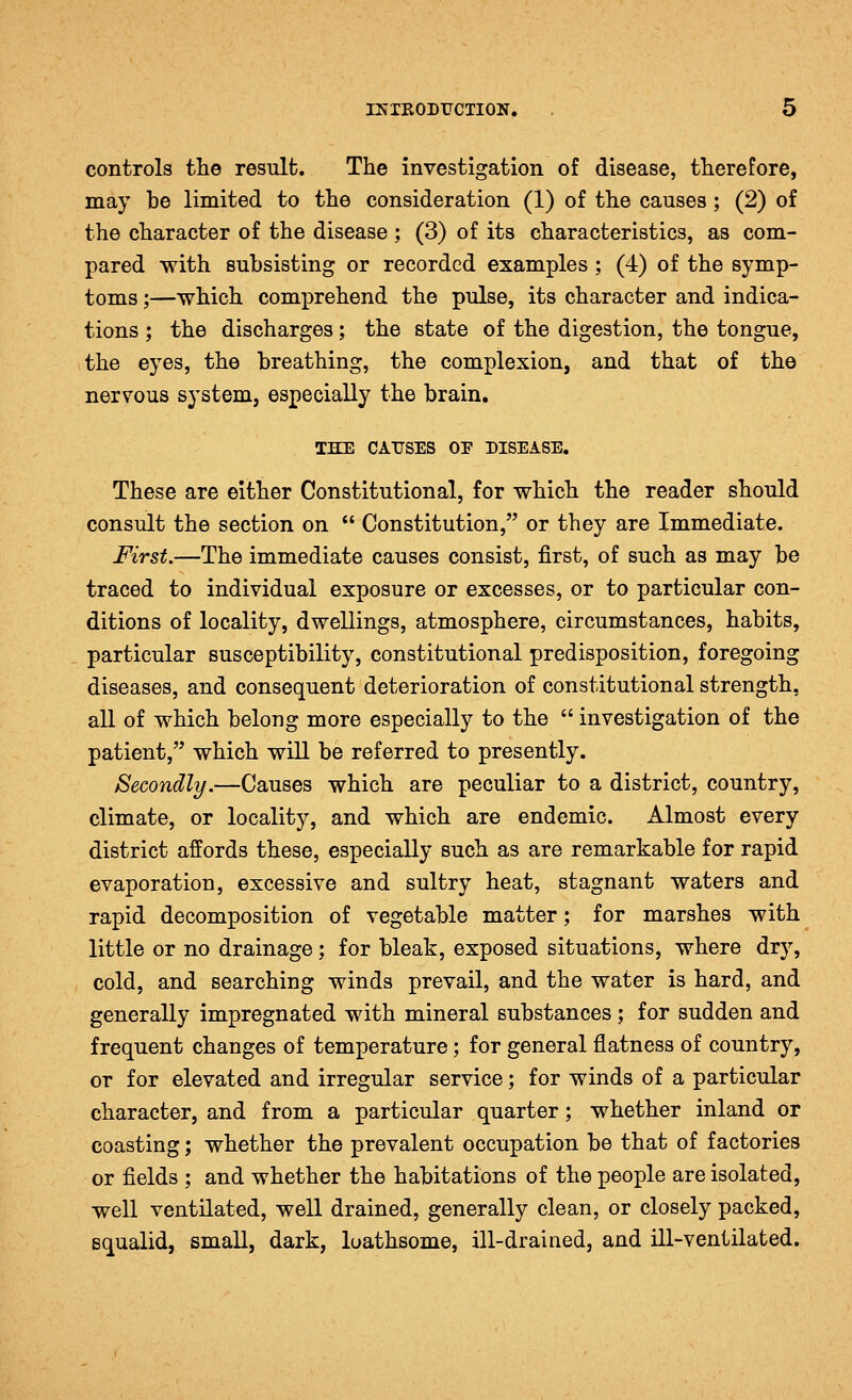 controls the result. The investigation of disease, therefore, may be limited to the consideration (1) of the causes; (2) of the character of the disease ; (3) of its characteristics, as com- pared with subsisting or recorded examples ; (4) of the symp- toms ;—which comprehend the pulse, its character and indica- tions ; the discharges; the state of the digestion, the tongue, the eyes, the breathing, the complexion, and that of the nervous system, especially the brain. THE CAirSES OF DISEASE. These are either Constitutional, for which the reader should consult the section on  Constitution, or they are Immediate. First.—The immediate causes consist, first, of such as may be traced to individual exposure or excesses, or to particular con- ditions of locality, dwellings, atmosphere, circumstances, habits, particular susceptibility, constitutional predisposition, foregoing diseases, and consequent deterioration of constitutional strength, all of which belong more especially to the  investigation of the patient, which will be referred to presently. Secondly.—Causes which are peculiar to a district, country, climate, or locality, and which are endemic. Almost every district affords these, especially such as are remarkable for rapid evaporation, excessive and sultry heat, stagnant waters and rapid decomposition of vegetable matter; for marshes with little or no drainage; for bleak, exposed situations, where dry, cold, and searching winds prevail, and the water is hard, and generally impregnated with mineral substances; for sudden and frequent changes of temperature; for general flatness of country, or for elevated and irregular service; for winds of a particular character, and from a particular quarter; whether inland or coasting; whether the prevalent occupation be that of factories or fields ; and whether the habitations of the people are isolated, well ventilated, well drained, generally clean, or closely packed, squalid, small, dark, loathsome, ill-drained, and ill-ventilated.