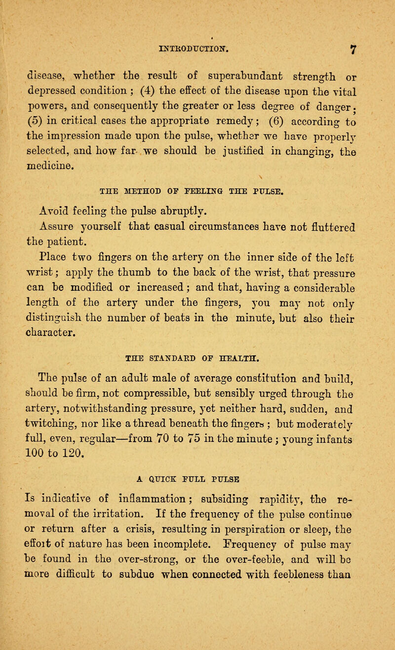 disease, whether the result of superabundant streno-th or depressed condition ; (4) the effect of the disease upon the vital powers, and consequently the greater or less degree of danger. (5) in critical cases the appropriate remedy; (6) according to the impression made upon the pulse, whether we have properly selected, and how far- we should be justified in changing, the medicine. THE METHOD OF FEELING THE PFLSE. Avoid feeling the pulse abruptly. Assure yourself that casual circumstances have not fluttered the patient. Place two fingers on the artery on the inner side of the left wrist; apply the thumb to the back of the wrist, that pressure can be modified or increased; and that, having a considerable length of the artery under the fingers, you may not only distinguish the number of beats in the minute, but also their character. THE STANDAED OF HEALTH. The pulse of an adult male of average constitution and build, should be firm, not compressible, but sensibly urged through the artery, notwithstanding pressure, yet neither hard, sudden, and twitching, nor like a thread beneath the fingerts; but moderately full, even, regular—from 70 to 75 in the minute ; young infants 100 to 120. A qtjice: full pulse Is indicative of inflammation; subsiding rapidity, the re- moval of the irritation. If the frequency of the pulse continue or return after a crisis, resulting in perspiration or sleep, the effoit of nature has been incomplete, frequency of pulse may be found in the over-strong, or the over-feeble, and will bo more difficult to subdue when connected with feebleness than