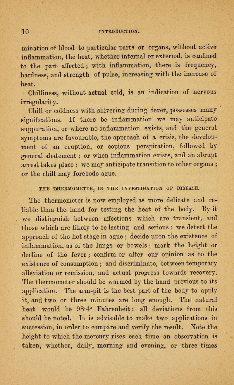 mination of blood to particular parts or organs, without active inflammation, the heat, whether internal or external, is confined to the part affected; with inflammation, there is frequency, hardness, and strength of pulse, increasing with the increase of heat. Chilliness, without actual cold, is an indication of nervous irregularity. Chill or coldness with shivering during fever, possesses many significations. If there be inflammation we may anticipate suppuration, or where no inflammation exists, and the general symptoms are favourable, the approach of a crisis, the develop- ment of an eruption, or copious perspiration, followed by general abatement; or when inflammation exists, and an abrupt arrest takes place ; we may anticipate transition to other organs ; or the chill may forebode ague. THE OfflllEirOMETEE, IX THE INVESTIGATION OP DISEASE. The thermometer is now employed as more delicate and re- liable than the hand for testing the heat of the body. By it we distinguish between affections which are transient, and those which are likely to be lasting and serious ; we detect the approach of the hot stage in ague ; decide upon the existence of inflammation, as of the lungs or bowels ; mark the height or decline of the fever; confirm or alter our opinion as to the existence of consumption ; and discriminate, between temporary alleviation or remission, and actual progress towards recover}-. The thermometer should be warmed by the hand previous to its application. The arm-pit is the best part of the body to apply it, and two or three minutes are long enough. The natural heat would be 984° Fahrenheit; all deviations from this should be noted. It is advisable to make two applications in succession, in order to compare and verify the result. Note the height to which the mercury rises each time an observation is taken, whether, daily, morning and evening, or three times