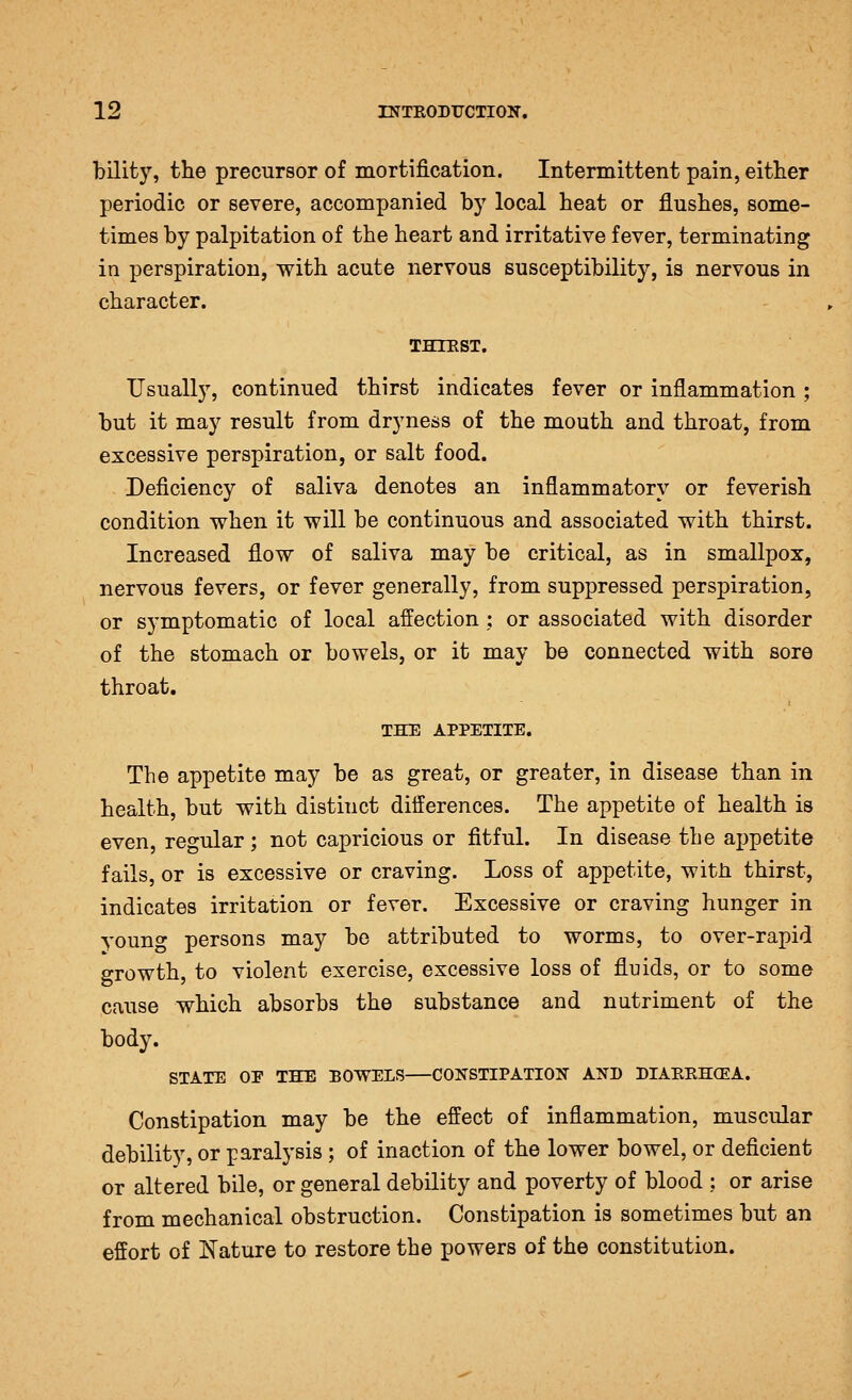 bilifcy, the precursor of mortification. Intermittent pain, either periodic or severe, accompanied by local heat or flushes, some- times by palpitation of the heart and irritative fever, terminating in perspiration, with acute nervous susceptibility, is nervous in character. THIEST. Usually, continued thirst indicates fever or inflammation ; but it may result from dryness of the mouth and throat, from excessive perspiration, or salt food. Deficiency of saliva denotes an inflammatory or feverish condition when it will be continuous and associated with thirst. Increased flow of saliva may be critical, as in smallpox, nervous fevers, or fever generally, from suppressed perspiration, or symptomatic of local affection ; or associated with disorder of the stomach or bowels, or it may be connected with sore throat, THE APPETITE. The appetite may be as great, or greater, in disease than in health, but with distinct differences. The appetite of health is even, regular; not capricious or fitful. In disease the aj)petite fails, or is excessive or craving. Loss of appetite, witli thirst, indicates irritation or fever. Excessive or craving hunger in young persons may be attributed to worms, to over-rapid growth, to violent exercise, excessive loss of fluids, or to some cause which absorbs the substance and nutriment of the body. STATE OE THE BOWELS COKSTIPATION AND DIARRHCEA. Constipation may be the effect of inflammation, muscular debility, or paralysis ; of inaction of the lower bowel, or deficient or altered bile, or general debility and poverty of blood : or arise from mechanical obstruction. Constipation is sometimes but an effort of Nature to restore the powers of the constitution.