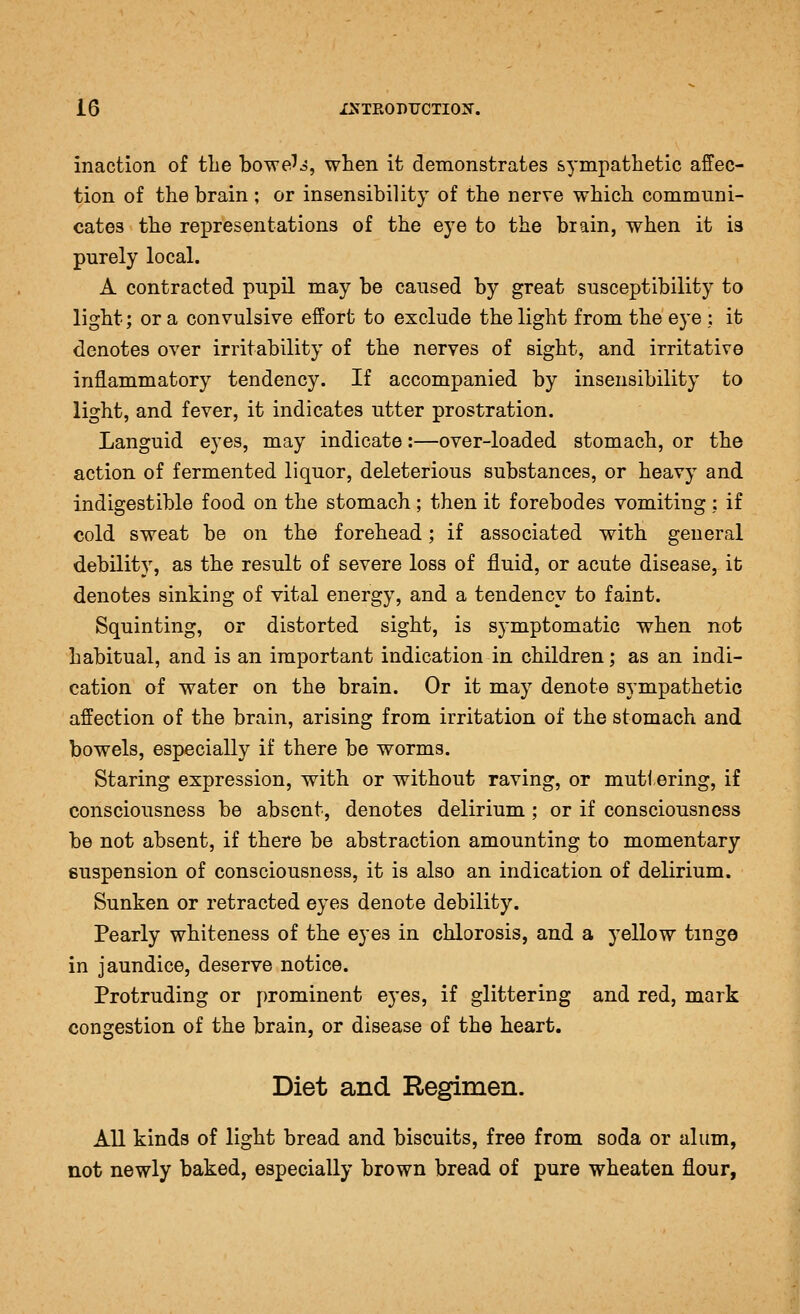 inaction of tlie bowe'j, when it demonstrates s^'mpatlietic affec- tion of the brain ; or insensibility of the nerve which communi- cates the representations of the eye to the brain, when it is purely local. A contracted pupil may be caused by great susceptibility to light; or a convulsive effort to exclude the light from the eye ; it denotes over irritability of the nerves of sight, and irritative inflammatory tendency. If accompanied by insensibility to light, and fever, it indicates utter prostration. Languid eyes, may indicate:—over-loaded stomach, or the action of fermented liquor, deleterious substances, or heavy and indigestible food on the stomach; then it forebodes vomiting; if cold sweat be on the forehead; if associated with general debility, as the result of severe loss of fluid, or acute disease, it denotes sinking of vital energy, and a tendency to faint. Squinting, or distorted sight, is symptomatic when not habitual, and is an important indication in children; as an indi- cation of water on the brain. Or it may denote sympathetic affection of the brain, arising from irritation of the stomach and bowels, especially if there be worms. Staring expression, with or without raving, or mutl ering, if consciousness be absent, denotes delirium ; or if consciousness be not absent, if there be abstraction amounting to momentary suspension of consciousness, it is also an indication of delirium. Sunken or retracted eyes denote debility. Pearly whiteness of the eyes in chlorosis, and a yellow tinge in jaundice, deserve notice. Protruding or prominent eyes, if glittering and red, mark congestion of the brain, or disease of the heart. Diet and Regimen. All kinds of light bread and biscuits, free from soda or alum, not newly baked, especially brown bread of pure wheaten flour,