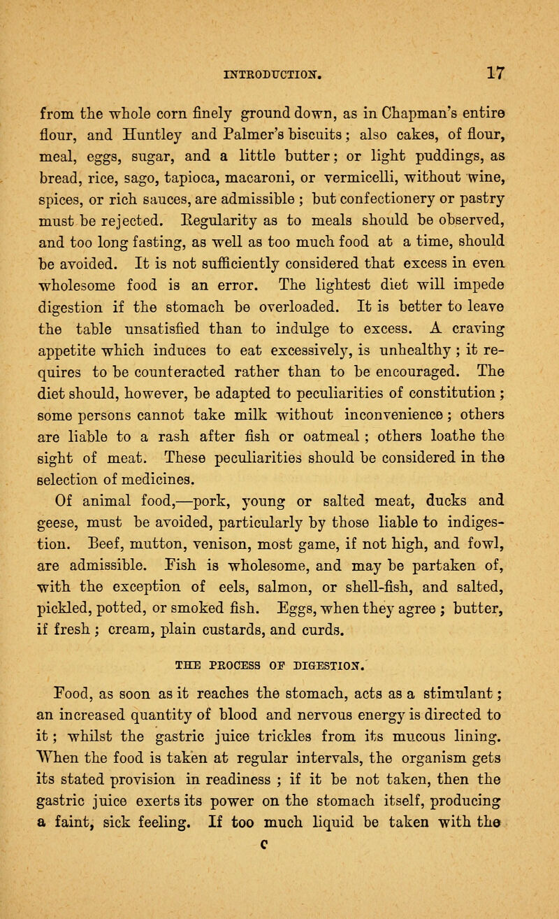 from the whole corn finely ground down, as in Chapman's entire flour, and Huntley and Palmer's biscuits; also cakes, of flour, meal, eggs, sugar, and a little butter; or light puddings, as bread, rice, sago, tapioca, macaroni, or vermicelli, without wine, spices, or rich sauces, are admissible ; but confectionery or pastry must be rejected. Regularity as to meals should be observed, and too long fasting, as well as too much food at a time, should be avoided. It is not sufficiently considered that excess in evea wholesome food is an error. The lightest diet will impede digestion if the stomach be overloaded. It is better to leave the table unsatisfied than to indulge to excess. A craving appetite which induces to eat excessively, is unhealthy ; it re- quires to be counteracted rather than to be encouraged. The diet should, however, be adapted to peculiarities of constitution; some persons cannot take milk without inconvenience; others are liable to a rash after fish or oatmeal; others loathe the sight of meat. These peculiarities should be considered in the selection of medicines. Of animal food,—pork, young or salted meat, ducks and geese, must be avoided, particularly by those liable to indiges- tion. Beef, mutton, venison, most game, if not high, and fowl, are admissible. Pish is wholesome, and may be partaken of, with the exception of eels, salmon, or shell-fish, and salted, pickled, potted, or smoked fish. Eggs, when they agree ; butter, if fresh ; cream, plain custards, and curds. THE PROCESS OF DIGESTION. Food, as soon as it reaches the stomach, acts as a stimulant; an increased quantity of blood and nervous energy is directed to it; whilst the gastric juice trickles from its mucous lining. When the food is taken at regular intervals, the organism gets its stated provision in readiness ; if it be not taken, then the gastric juice exerts its power on the stomach itself, producing a faint, sick feeling. If too much liquid be taken with the c