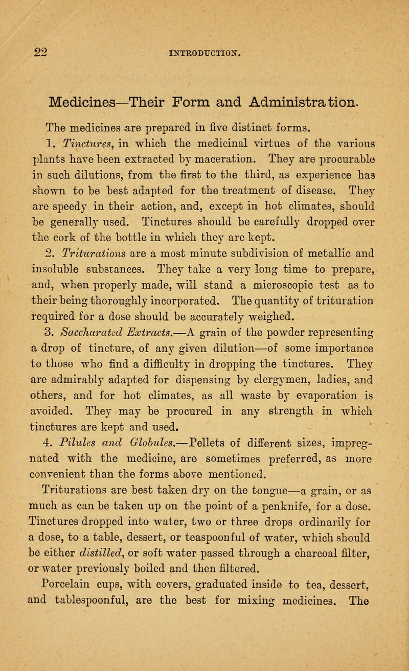 Medicines—Their Form and Administration. The medicines a,re prepared in five distinct forms. 1. Tinctures, in which the medicinal virtues of the various jjlants have been extracted by maceration. They are procurable in such dilutions, from the first to the third, as experience has shown to be best adapted for the treatment of disease. They are speedy in their action, and, except in hot climates, should be generally used. Tinctures should be carefully dropped over the cork of the bottle in which they are kept. 2. Triturations are a most minute subdivision of metallic and insoluble substances. They take a very long time to prepare, and, when properly made, will stand a microscopic test as to their being thoroughly incorporated. The quantity of trituration required for a dose should be accurately weighed. 3. SaccJiarated Extracts.—A grain of the powder representing a drop of tincture, of any given dilution—of some importance to those who find a difficulty in dropping the tinctures. They are admirably adapted for dispensing by clergymen, ladies, and others, and for hot climates, as all waste by evaporation is avoided. They may be procured in any strength in which tinctures are kept and used. 4. Pilules and Globules.—Pellets of different sizes, impreg- nated with the medicine, are sometimes preferred, as more convenient than the forms above mentioned. Triturations are best taken dry on the tongue—a grain, or as much as can be taken up on the point of a penknife, for a dose. Tinctures dropped into water, two or three drops ordinarily for a dose, to a table, dessert, or teaspoonful of water, which should be either distilled, or soft water passed through a charcoal filter, or water previously boiled and then filtered. Porcelain cups, with covers, graduated inside to tea, dessert, and tablespoonful, are the best for mixing medicines. The