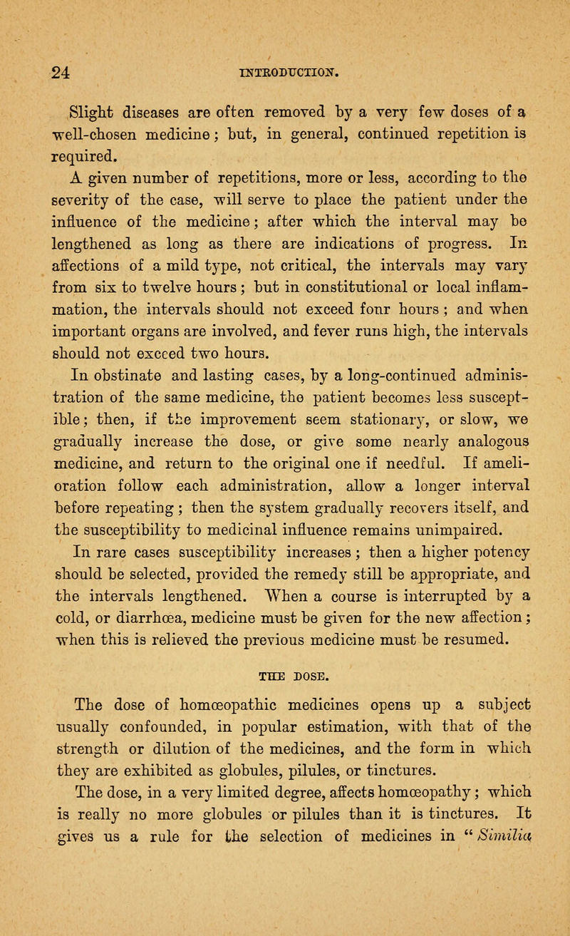 Slight diseases are often removed by a very few doses of a well-cliosen medicine; but, in general, continued repetition is required. A given number of repetitions, more or less, according to tlio severity of the case, will serve to place the patient under tbe influence of the medicine; after which the interval may bo lengthened as long as there are indications of progress. In affections of a mild type, not critical, the intervals may vary from six to twelve hours ; but in constitutional or local inflam- mation, the intervals should not exceed four hours ; and when important organs are involved, and fever runs high, the intervals should not exceed two hours. In obstinate and lasting cases, by a long-continued adminis- tration of the same medicine, the patient becomes less suscept- ible ; then, if the improvement seem stationary, or slow, we gradually increase the dose, or give some nearly analogous medicine, and return to the original one if needful. If ameli- oration follow each administration, allow a longer interval before repeating; then the system gradually recovers itself, and the susceptibility to medicinal influence remains unimpaired. In rare cases susceptibility increases ; then a higher potency should be selected, provided the remedy still be appropriate, and the intervals lengthened. When a course is interrupted by a cold, or diarrhoea, medicine must be given for the new affection; when this is relieved the previous medicine must be resumed. THE DOSE. The dose of homoeopathic medicines opens up a subject usually confounded, in popular estimation, with that of the strength or dilution of the medicines, and the form in which they are exhibited as globules, pilules, or tinctures. The dose, in a very limited degree, affects homoeopathy; which is really no more globules or pilules than it is tinctures. It gives us a rule for the selection of medicines in  Bimilict,