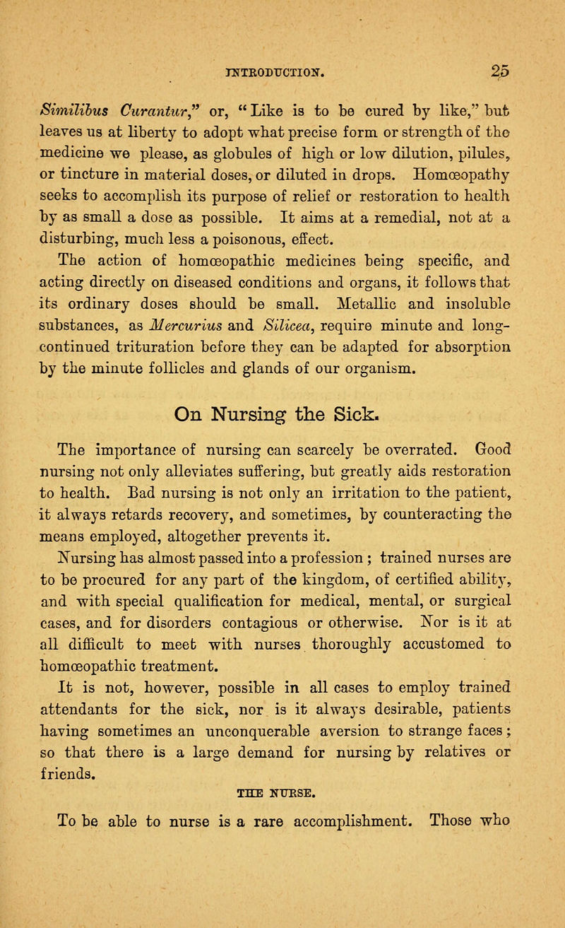 Similihus Curantur or,  Like is to be cured by like, bufc leaves us at liberty to adopt what precise form or strength of tho medicine we please, as globules of high or low dilution, pilules, or tincture in material doses, or diluted in drops. Homoeopathy seeks to accomplish its purpose of relief or restoration to health by as small a dose as possible. It aims at a remedial, not at a disturbing, much less a poisonous, effect. The action of homoeopathic medicines being specific, and acting directly on diseased conditions and organs, it follows that its ordinary doses should be small. Metallic and insoluble substances, as Mercurius and Silicea, require minute and long- continued trituration before they can be adapted for absorption by the minute follicles and glands of our organism. On Nursing the Sick. The importance of nursing can scarcely be overrated. Good nursing not only alleviates suffering, but greatly aids restoration to health. Bad nursing is not only an irritation to the patient, it always retards recovery, and sometimes, by counteracting the means employed, altogether prevents it. Kursing has almost passed into a profession ; trained nurses are to be procured for any part of the kingdom, of certified ability, and with special qualification for medical, mental, or surgical cases, and for disorders contagious or otherwise. Nor is it at all difiicult to meet with nurses thoroughly accustomed to homoeopathic treatment. It is not, however, possible in all cases to employ trained attendants for the sick, nor is it always desirable, patients having sometimes an unconquerable aversion to strange faces; so that there is a large demand for nursing by relatives or friends. THE NTJESE. To be able to nurse is a rare accomplishment. Those who