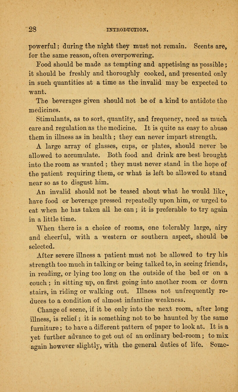 powerful; during the night they must not remain. Scents are, for the same reason, often overpowering. Food should be made as tempting and appetising as possible; it should be freshly and thoroughly cooked, and presented only in such quantities at a time as the invalid may be expected to want. The beverages given should not be of a kind to antidote tho medicines. Stimulants, as to sort, quantit}^, and frequency, need as much care and regulation as the medicine. It is quite as easy to abuse them in illness as in health; they can never impart strength. A large array of glasses, cups, or plates, should never be allowed to accumulate. Both food and drink are best brought into the room as wanted ; they must never stand in the hope of the patient requiring them, or what is left be allowed to stand near so as to disgust him. An invalid should not be teased about what he would like have food or beverage pressed repeatedly upon him, or urged to eat when he has taken all he can; it is preferable to try again in a little time. AYhen there is a choice of rooms, one tolerably large, airy and cheerful, with a western or southern aspect, should be selected. After severe illness a patient must not be allowed to try his strength too much in talking or being talked to, in seeing friends, in reading, or lying too long on the outside of the bed or on a couch ; in sitting up, on first going into another room or down stairs, in riding or walking out. Illness not un frequently re- duces to a condition of almost infantine weakness. Change of scene, if it be only into the next room, after long illness, is relief; it is something not to be haunted by the same furniture; to have a different pattern of paper to look at. It is a yet further advance to get out of an ordinary bed-room; to mix ao-ain however slightly, with the general duties of life. Some-