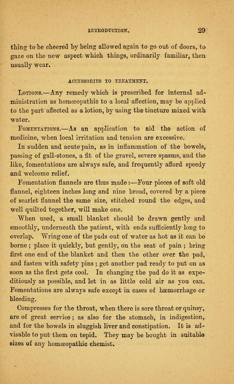 thing to be cheered hy being allowed again to go out of doors, to gaze on the new aspect which things, ordinarily familiar, then usually wear. ACCESSOEIES TO TEEATlilENT. LoTiOTs^s.—Any remedy which is prescribed for internal ad- ministration as homoeopathic to a local affection, may be applied to the part affected as a lotion, by using the tincture mixed with water. FoME]STATioifs.—As an application to aid the action of medicine, when local irritation and tension are excessive. In sudden and acute pain, as in inflammation of the bowels, passing of gall-stones, a fit of the gravel, severe spasms, and the like, fomentations are always safe, and frequently afford speedy and welcome relief. ' Fomentation flannels are thus made:—Four pieces of soft old flannel, eighteen inches long and nine broad, covered by a piece of scarlet flannel the same size, stitched round the edges, and well quilted together, will make one. When used, a small blanket should be drawn gently and smoothly, underneath the patient, with ends sufficiently long to overlap. Wring one of the pads out of water as hot as it can be borne; place it quickly, but gently, on the seat of pain ; bring first one end of the blanket and then the other over the pad, and fasten with safety pins ; get another pad ready to put on as soon as the first gets cool. In changing the pad do it as expe- ditiously as possible, and let in as little cold air as you can. Fomentations are always safe except in cases of haemorrhage or bleeding. Compresses for the throat, when there is sore throat or quinsy, are of great service; as also for the stomach, in indigestion, and for the bowels in sluggish liver and constipation. It is ad- visable to put them on tepid. They may be bought in suitable sizes of any homoeopathic chemist.