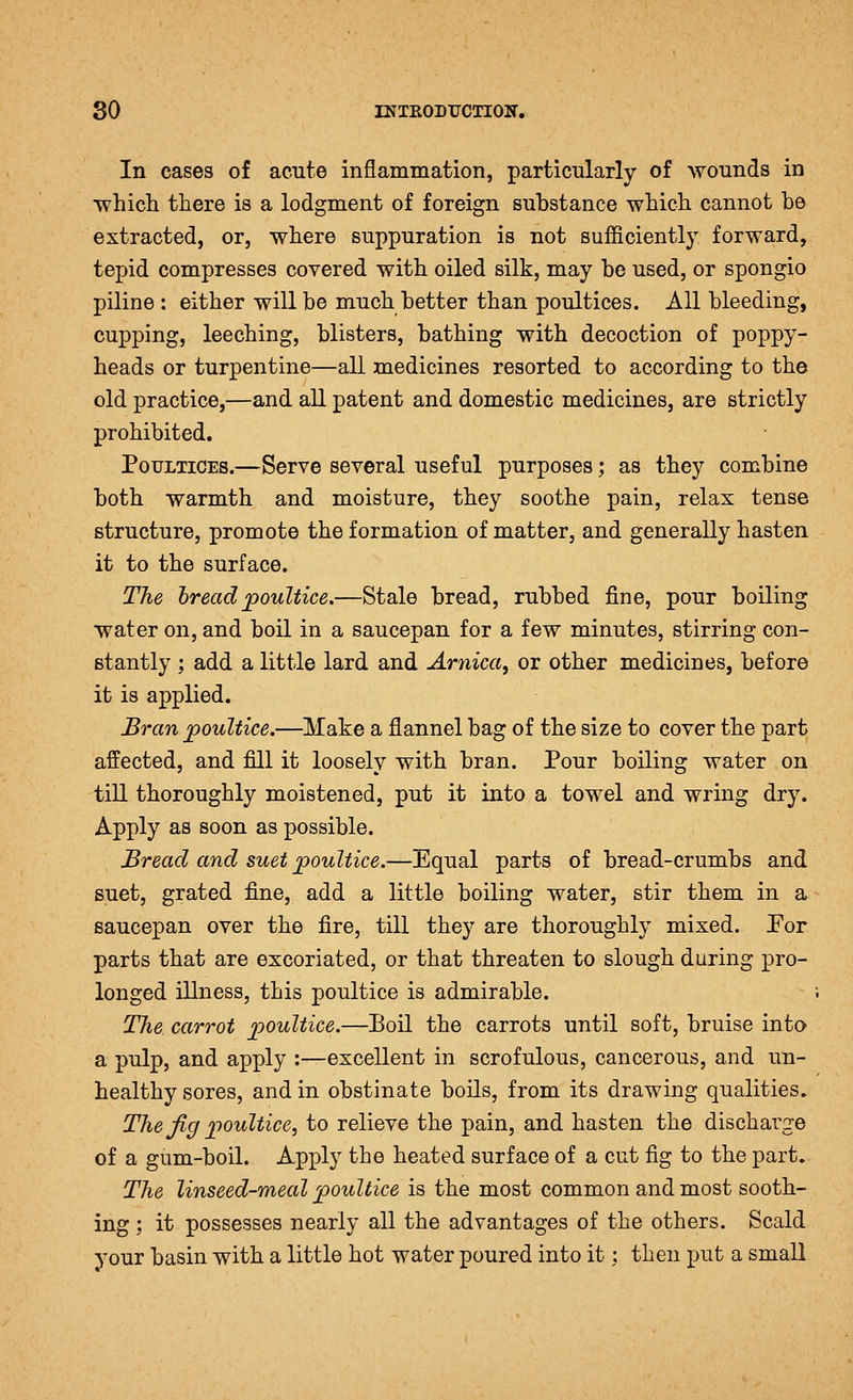 In cases of acute inflammation, particularly of wounds in which there is a lodgment of foreign substance which cannot be extracted, or, where suppuration is not sufficiently forward, tepid compresses covered with oiled silk, may be used, or spongio piline : either will be much better than poultices. All bleeding, cupping, leeching, blisters, bathing with decoction of poppy- heads or turpentine—all medicines resorted to according to the old practice,—and all patent and domestic medicines, are strictly prohibited. Poultices.—Serve several useful purposes; as they combine both warmth and moisture, they soothe pain, relax tense structure, promote the formation of matter, and generally hasten it to the surface. The hreadpoultice.—Stale bread, rubbed fine, pour boiling water on, and boil in a saucepan for a few minutes, stirring con- stantly ; add a little lard and Arnica^ or other medicines, before it is applied. Bran poultice.—Make a flannel bag of the size to cover the part affected, and fill it loosely with bran. Pour boiling water on till thoroughly moistened, put it into a towel and wring dry. Apply as soon as possible. Bread and suet poultice.—Equal parts of bread-crumbs and suet, grated fine, add a little boiling water, stir them in a saucepan over the fire, till they are thoroughly mixed. Por parts that are excoriated, or that threaten to slough during pro- longed illness, this poultice is admirable. The carrot poultice.—Boil the carrots until soft, bruise into a pulp, and apply :—excellent in scrofulous, cancerous, and un- healthy sores, and in obstinate boils, from its drawing qualities. The Jig poultice, to relieve the pain, and hasten the discharge of a gum-boil. Apply the heated surface of a cut fig to the part. The linseed-meal poultice is the most common and most sooth- ing ; it possesses nearly all the advantages of the others. Scald your basin with a little hot water poured into it; then put a small