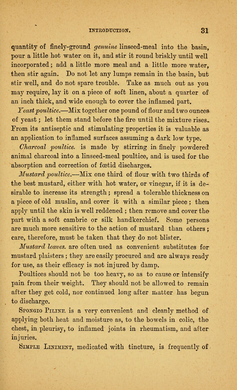 quantity of finely-ground genuine linseed-meal into the basin, pour a little hot water on it, and stir it round briskly until well incorporated; add a little more meal and a little more water, then stir again. Do not let any lumps remain in the basin, but stir well, and do not spare trouble. Take as much out as you may require, lay it on a piece of soft linen, about a quarter of an inch thick, and wide enough to cover the inflamed part. Yeast poultice.—Mix together one pound of flour and two ounces of yeast; let them stand before the fire until the mixture rises.. Prom its antiseptic and stimulating properties it is valuable as an application to inflamed surfaces assuming a dark low type. Charcoal poultice, is made by stirring in finely powdered animal charcoal into a linseed-meal poultice, and is used for the absorption and correction of foetid discharges. Mustard poultice.—Mix one third of flour with two thirds of the best mustard, either with hot water, or vinegar, if it is de- sirable to increase its strength; spread a tolerable thickness on a piece of old muslin, and cover it with a similar piece; then apply until the skin is well reddened ; then remove and cover the part with a soft cambric or silk handkerchief. Some persons- are much more sensitive to the action of mustard than others; care, therefore, must be taken that they do not blister. Mustard leaves, are often used as convenient substitutes for mustard plaisters; they are easily procured and are always ready for use, as their efficacy is not injured by damp. Poultices should not be too heavy, so as to cause or intensify pain from their weight. They should not be allowed to remain after they get cold, nor continued long after matter has begun to discharge. Spongio Piltne. is a very convenient and cleanly method of applying both heat and moisture as, to the bowels in colic, the chest, in pleurisy, to inflamed joints in rheumatism, and after injuries. Simple Liniment, medicated with tincture, is frequently of