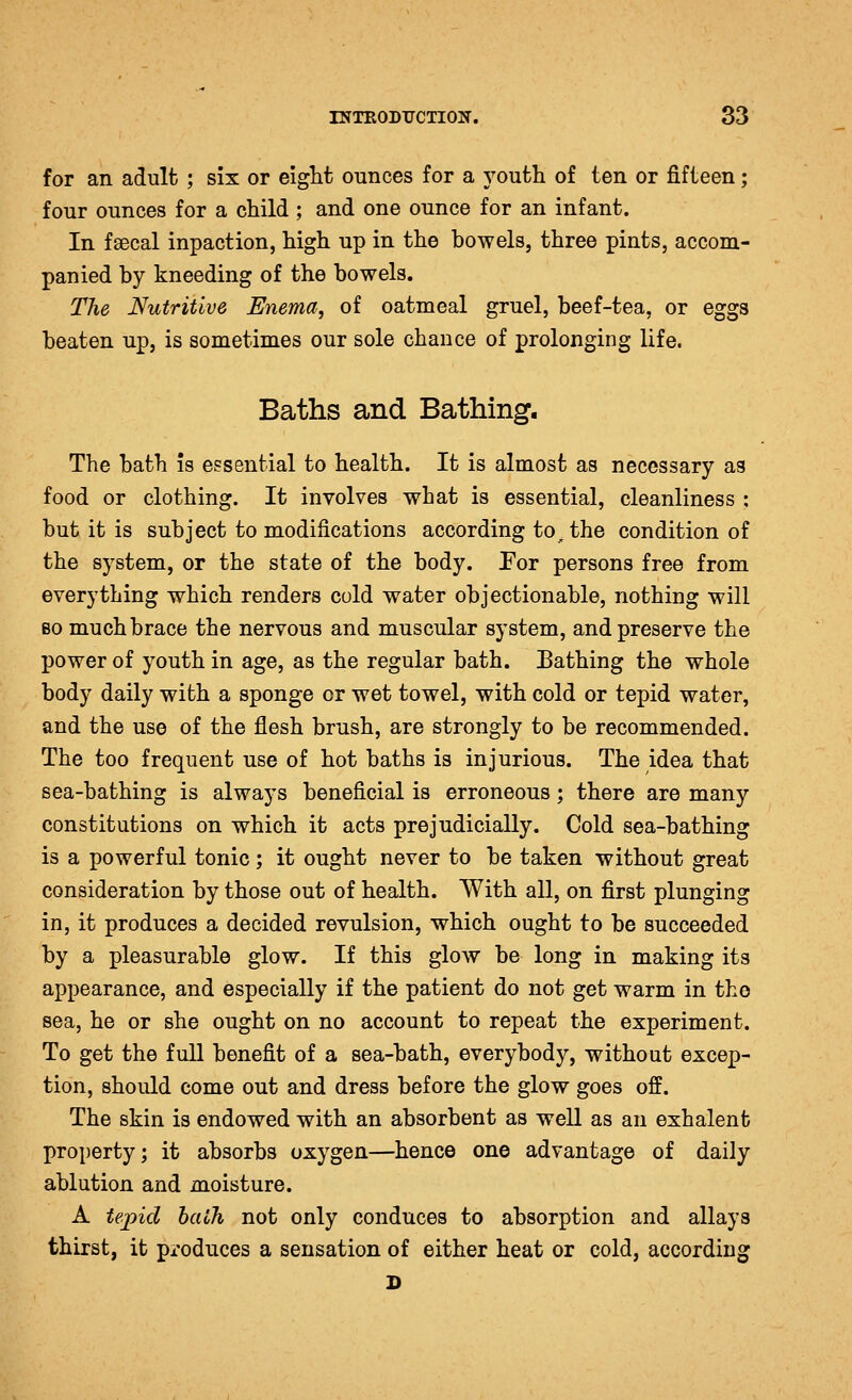 for an adult; six or eight ounces for a youth of ten or fifteen; four ounces for a child ; and one ounce for an infant. In faecal inpaction, high up in the bowels, three pints, accom- panied by kneeding of the bowels. The Nutritive Enema, of oatmeal gruel, beef-tea, or eggs beaten up, is sometimes our sole chance of prolonging life. Baths and Bathing, The bath is essential to health. It is almost as necessary as food or clothing. It involves what is essential, cleanliness ; but it is subject to modifications according to^ the condition of the system, or the state of the body. For persons free from everything which renders cold water objectionable, nothing will BO much brace the nervous and muscular system, and preserve the power of youth in age, as the regular bath. Bathing the whole body daily with a sponge or wet towel, with cold or tepid water, and the use of the flesh brush, are strongly to be recommended. The too frequent use of hot baths is injurious. The idea that sea-bathing is always beneficial is erroneous; there are many constitutions on which it acts prejudicially. Cold sea-bathing is a powerful tonic ; it ought never to be taken without great consideration by those out of health. With all, on first plunging in, it produces a decided revulsion, which ought to be succeeded by a pleasurable glow. If this glow be long in making its appearance, and especially if the patient do not get warm in the sea, he or she ought on no account to repeat the experiment. To get the full benefit of a sea-bath, everybody, without excep- tion, should come out and dress before the glow goes off. The skin is endowed with an absorbent as well as an exhalent property; it absorbs oxygen—hence one advantage of daily ablution and moisture. A tepid bath not only conduces to absorption and allays thirst, it produces a sensation of either heat or cold, according D