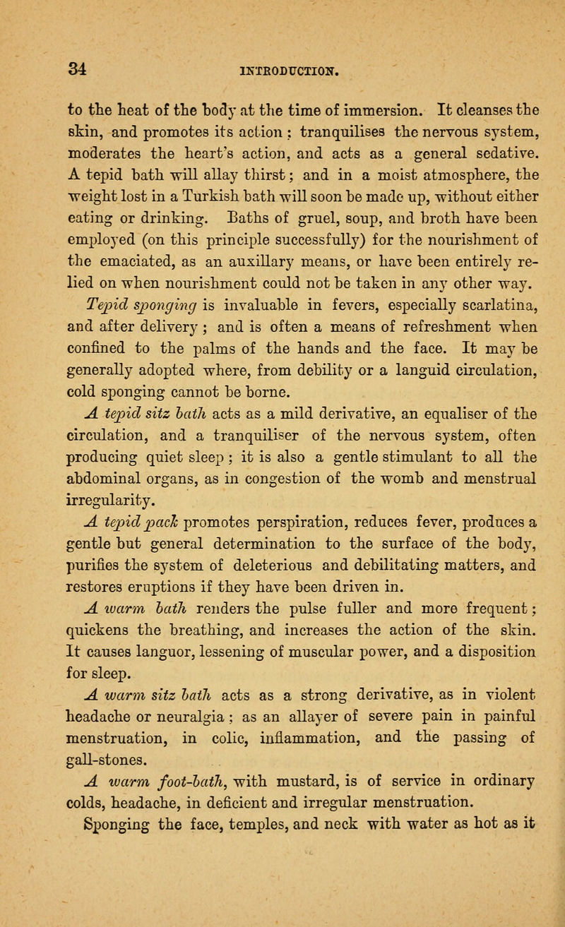 to the heat of the body at the time of immersion. It cleanses the skin, and promotes its action ; tranquilises the nervous system, moderates the heart's action, and acts as a general sedative. A tepid bath will allay thirst; and in a moist atmosphere, the •weight lost in a Turkish bath will soon be made up, without either eating or drinking. Baths of gruel, soup, and broth have been employed (on this principle successfully) for the nourishment of the emaciated, as an auxiliary means, or have been entirely re- lied on when nourishment could not be taken in any other way. Tejnd sponging is invaluable in fevers, especially scarlatina, and after delivery; and is often a means of refreshment when confined to the palms of the hands and the face. It may be generally adopted where, from debility or a languid circulation, cold sponging cannot be borne. A tepid sitz hath acts as a mild derivative, an equaliser of the circulation, and a tranquiliser of the nervous system, often producing quiet sleep; it is also a gentle stimulant to all the abdominal organs, as in congestion of the womb and menstrual irregularity. A tepid2^cick promotes perspiration, reduces fever, produces a gentle but general determination to the surface of the body, purifies the system of deleterious and debilitating matters, and restores eruptions if they have been driven in. A warm hath renders the pulse fuller and more frequent; quickens the breathing, and increases the action of the skin. It causes languor, lessening of muscular power, and a disposition for sleep. A warm sitz hath acts as a strong derivative, as in violent headache or neuralgia; as an allayer of severe pain in painful menstruation, in colic, inflammation, and the passing of gall-stones. A warm foot-hath, with mustard, is of service in ordinary colds, headache, in deficient and irregular menstruation. Sponging the face, temples, and neck with water as hot as it