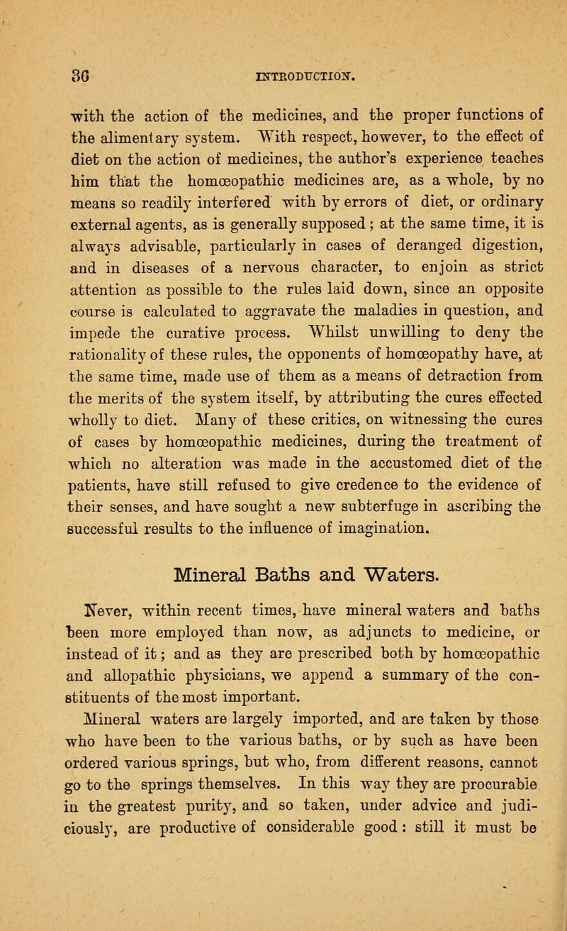 •with the action of the medicines, and the proper functions of the alimentary system. With respect, however, to the effect of diet on the action of medicines, the author's experience teaches him that the homoeopathic medicines are, as a whole, by no means so readily interfered with by errors of diet, or ordinary external agents, as is generally supposed; at the same time, it is always advisable, particularly in cases of deranged digestion, and in diseases of a nervous character, to enjoin as strict attention as possible to the rules laid down, since an opposite course is calculated to aggravate the maladies in question, and impede the curative process. Whilst unwilling to deny the rationality of these rules, the opponents of homoeopathy have, at the same time, made use of them as a means of detraction from the merits of the system itself, by attributing the cures effected wholly to diet. Many of these critics, on witnessing the cures of cases by homoeopathic medicines, during the treatment of which no alteration was made in the accustomed diet of the patients, have still refused to give credence to the evidence of their senses, and have sought a new subterfuge in ascribing the successful results to the influence of imagination. Mineral Baths and Waters. Kever, within recent times, have mineral waters and baths been more employed than now, as adjuncts to medicine, or instead of it; and as they are prescribed both by homoeopathic and allopathic physicians, we append a summary of the con- stituents of the most important. Mineral waters are largely imported, and are taken by those who have been to the various baths, or by such as have been ordered various springs, but who, from different reasons, cannot go to the springs themselves. In this way they are procurable in the greatest purity, and so taken, under advice and judi- ciously, are productive of considerable good: still it must bo