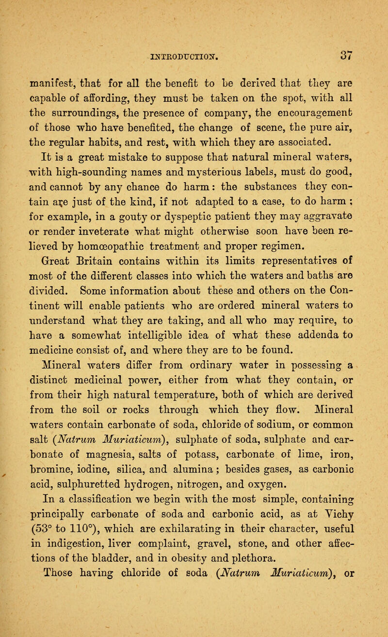 manifest, that for all tlie benefit to Le derived that tliey are capable of affording, they must be taken on the spot, with all the surroundings, the presence of company, the encouragement of those who have benefited, the change of scene, the pure air, the regular habits, and rest, with which they are associated. It is a great mistake to suppose that natural mineral waters, with high-sounding names and mysterious labels, must do good, and cannot by any chance do harm: the substances they con- tain ai;e just of the kind, if not adapted to a case, to do harm ; for example, in a gouty or dyspeptic patient they may aggravate or render inveterate what might otherwise soon have been re- lieved by homoeopathic treatment and proper regimen. Great Britain contains within its limits representatives of most of the different classes into which the waters and baths are divided. Some information about these and others on the Con- tinent will enable patients who are ordered mineral waters to understand what they are taking, and all who may require, to have a somewhat intelligible idea of what these addenda to medicine consist of, and where they are to be found. Mineral waters differ from ordinary water in possessing a distinct medicinal power, either from what they contain, or from their high natural temperature, both of which are derived from the soil or rocks through which they flow. Mineral waters contain carbonate of soda, chloride of sodium, or common salt (Natrum Muriaticum), sulphate of soda, sulphate and car- bonate of magnesia, salts of potass, carbonate of lime, iron, bromine, iodine, silica, and alumina; besides gases, as carbonic acid, sulphuretted hydrogen, nitrogen, and oxygen. In a classification we begin with the most simple, containing principally carbonate of soda and carbonic acid, as at Yichy (53° to 110°), which are exhilarating in their character, useful in indigestion, liver complaint, gravel, stone, and other affec- tions of the bladder, and in obesity and plethora. Those having chloride of soda (JV^cUrum Muriaticum), or