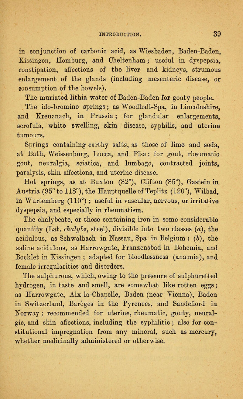 in conjunction of carbonic acid, as Wiesbaden, Baden-Baden, Kissingen, Homburg, and Cbeltenbam; useful in dyspepsia, constipation, affections of the liver and kidneys, strumous enlargement of the glands (including mesenteric disease, or consumption of the bowels). The muriated lithia water of Baden-Baden for gouty people. The ido-bromine springs; as Woodhall-Spa, in Lincolnshire, and Kreuznach, in Prussia; for glandular enlargements, scrofula, white swelling, skin disease, syphilis, and uterine tumours. Springs containing earthy salts, as those of lime and soda, at Bath, Weissenburg, Lucca, and Pisa; for gout, rheumatic gout, neuralgia, sciatica, and lumbago, contracted joints, paralysis, skin affections, and uterine disease. Hot springs, as at Buxton (82°), Clifton (85*^), Gastein in Austria (95° to 118°), the Hauptquelle of Teplitz (120°), Wilbad, in Wurtemberg (110°) ; useful in vascular, nervous, or irritative dyspepsia, and especially in rheumatism. The chalybeate, or those containing iron in some considerable quantity (Lat. cJicdyhs, steel), divisible into two classes (a), the acidulous, as Schwalbach in Nassau, Spa in Belgium : (h), the saline acidulous, as Harrowgate, Franzensbad in Bohemia, and Bocklet in Kissingen ; adapted for bloodlessness (anaemia), and female irregularities and disorders. The sulphurous, which, owing to the presence of sulphuretted hydrogen, in taste and smell, are somewhat like rotten eggs; as Harrowgate, Aix-la-Chapelle, Baden (near Yienna), Baden in Switzerland, Bareges in the Pyrenees, and Sandefiord iu Norway; recommended for uterine, rheumatic, gouty, neural- gic, and skin affections, including the syphilitic; also for con- stitutional impregnation from any mineral, such as mercury, whether medicinally administered or otherwise.