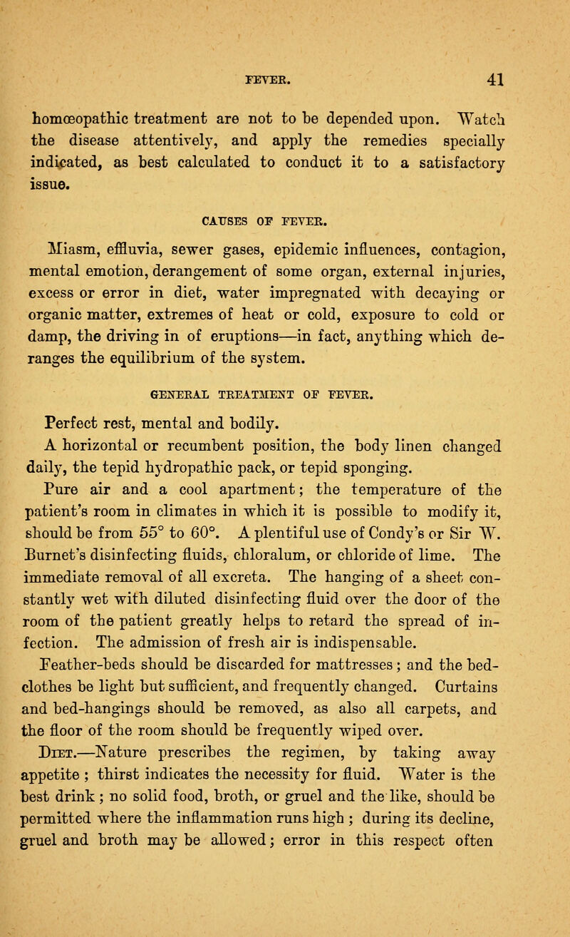 homceopatliic treatment are not to be depended upon. Watch the disease attentively, and apply the remedies specially indicated, as best calculated to conduct it to a satisfactory issue. CAUSES OP EEVEE. Miasm, effluvia, sewer gases, epidemic influences, contagion, mental emotion, derangement of some organ, external injuries, excess or error in diet, water impregnated with decaying or organic matter, extremes of heat or cold, exposure to cold or damp, the driving in of eruptions—in fact, anything which de- ranges the equilibrium of the system. GEKEEAL TREATMENT OE EEVEE. Perfect rest, mental and bodily. A horizontal or recumbent position, the body linen changed daily, the tepid hydropathic pack, or tepid sponging. Pure air and a cool apartment; the temperature of the patient's room in climates in which it is possible to modify it, should be from 55° to 60°. A plentiful use of Condy's or Sir W. Burnet's disinfecting fluids, chloralum, or chloride of lime. The immediate removal of all excreta. The hanging of a sheet con- stantly wet with diluted disinfecting fluid over the door of the room of the patient greatly helps to retard the spread of in- fection. The admission of fresh air is indispensable. Peather-beds should be discarded for mattresses; and the bed- clothes be light but sufficient, and frequently changed. Curtains and bed-hangings should be removed, as also all carpets, and the floor of the room should be frequently wiped over. Diet.—Nature prescribes the regimen, by taking away appetite ; thirst indicates the necessity for fluid. Water is the best drink; no solid food, broth, or gruel and the like, should be permitted where the inflammation runs high ; during its decline, gruel and broth may be allowed; error in this respect often