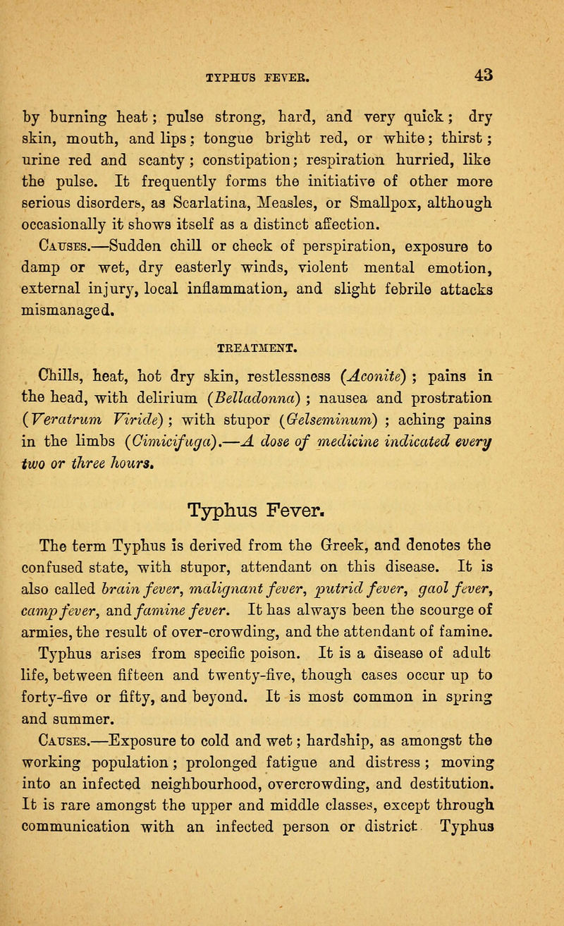 by burning heat; pulse strong, hard, and very quick; dry skin, mouth, and lips: tongue bright red, or white; thirst; urine red and scanty; constipation; respiration hurried, like the pulse. It frequently forms the initiative of other more serious disorders, as Scarlatina, Measles, or Smallpox, although occasionally it shows itself as a distinct affection. Causes.—Sudden chill or check of perspiration, exposure to damp or wet, dry easterly winds, violent mental emotion, external injury, local inflammation, and slight febrile attacks mismanaged. TREATMENT. Chills, heat, hot dry skin, restlessness (Aconite) ; pains in the head, with delirium (Belladonna) ; nausea and prostration (Veratrum Viride) ; with stupor (Gelseminum) ; aching pains in the limbs (Oimicifuga).—A dose of medicine indicated every two or three Jiours, Typhus Fever. The term Typhus is derived from the Greek, and denotes the confused state, with stupor, attendant on this disease. It is also called hrain fever, malignant fever, putrid fever, gaol fever^ camp fever, and famine fever. It has always been the scourge of armies, the result of over-crowding, and the attendant of famine. Typhus arises from specific poison. It is a disease of adult life, between fifteen and twenty-five, though cases occur up to forty-five or fifty, and beyond. It is most common in spring and summer. Causes.—Exposure to cold and wet; hardship, as amongst the working population; prolonged fatigue and distress; moving into an infected neighbourhood, overcrowding, and destitution. It is rare amongst the upper and middle classes, except through communication with an infected person or district Typhus