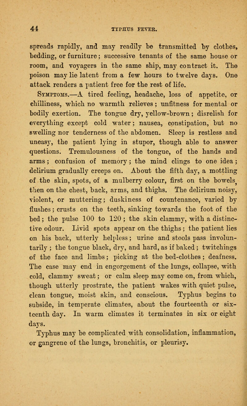 spreads rapidly, and may readily be transmitted by clotbes, bedding, or furniture; successive tenants of the same house or room, and voyagers in the same ship, may contract it. The poison may lie latent from a few hours to twelve days. One attack renders a patient free for the rest of life. Symptoms.—A tired feeling, headache, loss of appetite, or chilliness, which no warmth relieves ; unfitness for mental or bodily exertion. The tongue dry, yellow-brown; disrelish for everything except cold water; nausea, constipation, but no swelling nor tenderness of the abdomen. Sleep is restless and uneasy, the patient lying in stupor, though able to answer questions. Tremulousness of the tongue, of the hands and arms; confusion of memory; the mind clings to one idea; delirium gradually creeps on. About the fifth day, a mottling of the skin, spots, of a mulberry colour, first on the bowels then on the chest, back, arms, and thighs. The delirium noisy, violent, or muttering; duskiness of countenance, varied by flushes; crusts on the teeth, sinking towards the foot of the bed; the pulse 100 to 120 ; the skin clammy, with a distinc- tive odour. Livid spots appear on the thighs ; the patient lies on his back, utterly helpless; urine and stools pass involun- tarily ; the tongue black, dry, and hard, as if baked; twitchings of the face and limbs; picking at the bed-clothes ; deafness. The case may end in engorgement of the lungs, collapse, with cold, clammy sweat; or calm sleep may come on, from which, though utterly prostrate, the patient wakes with quiet pulse, clean tongue, moist skin, and conscious. Typhus begins to subside, in temperate climates, about the fourteenth or six- teenth day. In warm climates it terminates in six or eight days. Typhus may be complicated with consolidation, inflammation, or gangrene of the lungs, bronchitis, or pleurisy.