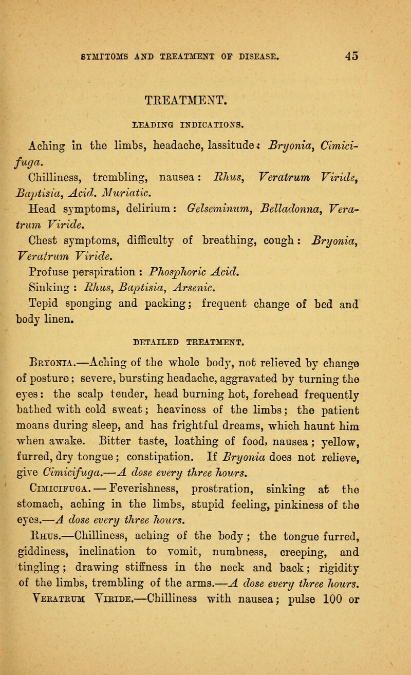 TEEATME^T. LEABD^G INDICATIONS. Aching in the limbs, headache, lassitude; Bryonia^ Cimici- fuga. Chilliness, trembling, nausea: Rhus, Veratrum Viricle, BaiAisia, Acid. Muriatic. Head symptoms, delirium: Gelseminum, Belladonna, Vera- trum Viride. Chest symptoms, difficulty of breathing, cough: Bryonia, Veratrum Viride. Profuse perspiration : PJios^Tioric Acid. Sinking : Rhus, Baptisia, Arsenic. Tepid sponging and packing; frequent change of bed and body linen. DETAILED TREATMENT. Bryonia.—Aching of the whole body, not relieved by change of posture; severe, bursting headache, aggravated by turning the eyes: the scalp tender, head burning hot, forehead frequently bathed with cold sweat; heaviness of the limbs; the patient moans during sleep, and has frightful dreams, which haunt him when awake. Eitter taste, loathing of food? nausea; yellow, furred, dry tongue; constipation. If Bryonia does not relieve, give Cimicifuga.—A dose every three hours. CiMiciPiJGA. — Feverishness, prostration, sinking at the stomach, aching in the limbs, stupid feeling, pinkiness of the eyes.—A dose every three hours. Ehus.—Chilliness, aching of the body ; the tongue furred, giddiness, inclination to vomit, numbness, creeping, and tingling; drawing stiffness in the neck and back; rigidity of the limbs, trembling of the arms.—A dose every three hours. Teratrttm Yieide.—Chilliness with nausea; pulse 100 or