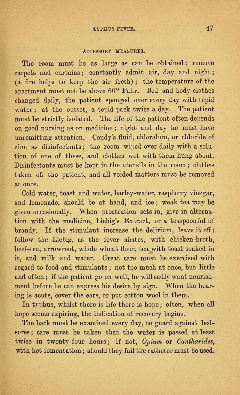 ACCIESSORT MEASUBES. THe room must be as large as can be obtained; remove carpets and curtains; constantly admit air, day and nigbt; (a fire helps to keep the air fresh) ; the temperature of the apartment must not be above 60° Pahr. Bed and body-clothes changed daily, the patient sponged over every day with tepid water ; at the outset, a tepid pack twice a day. The patient must be strictly isolated. The life of the patient often depends on good nursing as on medicine ; night and day he must have unremitting attention. Condy's fluid, chloralum, or chloride of zinc as disinfectants; the room wiped over daily with a solu- tion of one of these, and clothes wet with them hung about. Disinfectants must be kept in the utensils in the room; clothes taken off the patient, and all voided matters must be removed at once. Cold water, toast and water, barley-water, raspberry vinegar, and lemonade, should be at hand, and ice; weak tea may be given occasionally. When prostration sets in, give in alterna- tion with the medicine, Liebig's Extract, or a teaspoonful of brandy. If the stimulant increase the delirium, leave it off; follow the Liebig, as the fever abates, with chicken-broth, beef-tea, arrowroot, whole wheat flour, tea with toast soaked in it, and milk and water. Great care must be exercised with regard to food and stimulants ; not too much at once, but little and often; if the patient go on well, he will sadly want nourish- ment before he can express his desire by sign. When the hear- ing is acute, cover the ears, or put cotton wool in them. In typhus, whilst there is life there is hope; often, when all hope seems expiring, the indication of recovery begins. The back must be examined every day, to guard against bed- sores ; care must be taken that the water is passed at least twice in twenty-four hours; if not, O^ium or Cantharides, with hot fomentation; should they fail the catheter must be used.