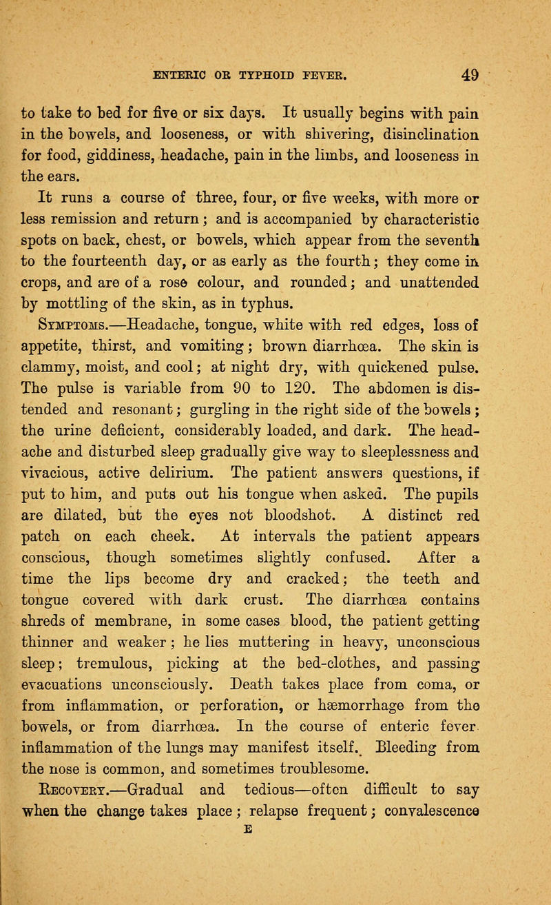 to take to bed for five or six days. It usually begins witb pain in the bowels, and looseness, or with shivering, disinclination for food, giddiness, headache, pain in the limbs, and looseness in the ears. It runs a course of three, four, or five weeks, with more or less remission and return; and is accompanied by characteristic spots on back, chest, or bowels, which appear from the seventh to the fourteenth day, or as early as the fourth; they come in crops, and are of a rose colour, and rounded; and unattended by mottling of the skin, as in typhus. Symptoms.—Headache, tongue, white with red edges, loss of appetite, thirst, and vomiting; brown diarrhoea. The skin is clammy, moist, and cool; at night dry, with quickened pulse. The pulse is variable from 90 to 120. The abdomen is dis- tended and resonant; gurgling in the right side of the bowels ; the urine deficient, considerably loaded, and dark. The head- ache and disturbed sleep gradually give way to sleeplessness and vivacious, active delirium. The patient answers questions, if put to him, and puts out his tongue when asked. The pupils are dilated, but the eyes not bloodshot. A distinct red patch on each cheek. At intervals the patient appears conscious, though sometimes slightly confused. After a time the lips become dry and cracked; the teeth and tongue covered with dark crust. The diarrhoea contains shreds of membrane, in some cases blood, the patient getting thinner and weaker; he lies muttering in heavy, unconscious sleep; tremulous, picking at the bed-clothes, and passing evacuations unconsciously. Death takes place from coma, or from inflammation, or perforation, or haemorrhage from the bowels, or from diarrhoea. In the course of enteric fever, inflammation of the lungs may manifest itself. Bleeding from the nose is common, and sometimes troublesome. EecovePvY.—Gradual and tedious—often difficult to say when the change takes place; relapse frequent; convalescence