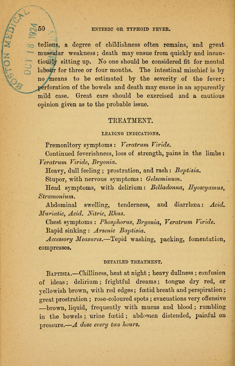 ^50 tedious, a degree of cMldisliness often remains, and great muscular weakness; death may ensue from quickly and incau- tiously sitting up. No one should be considered fit for mental labour for three or four months. The intestinal mischief is by cans to be estimated by the severity of the fever; rforation of the bowels and death may ensue in an apparent!}- mild case. Great care should be exercised and a cautious opinion given as to the probable issue. TEEATMENT. XEADI]!f& INDICATIONS. Premonitory symptoms : Veratrum Vir'ide. Continued feverishness, loss of strength, pains in the limbs: Veratrum Viride, Bryonia. Heavy, dull feeling; prostration, and rash : Ba^tisia, Stupor, with nervous symptoms : Gelseminum. Head symptoms, with delirium: Belladonna^ Hyoscyamus, Stramonium. Abdominal swelling, tenderness, and diarrhoea: Acid, Muriatic, Acid. Nitric, Rhus. Chest symptoms : Pliosphorus, Bryonia, Veratrum Viride. Kapid sinking : Arsenic Baptisia. Accessory Measures.—Tepid washing, packing, fomentation, compresses. DETAILED TREATMENT. Baptisia.—Chilliness, heat at night; heavy dullness ; confusion of ideas; delirium; frightful dreams; tongue dry red, or yellowish brown, with red edges; foetid breath and perspiration; great prostration ; rose-coloured spots ; evacuations very offensive —brown, liquid, frequently with mucus and blood; rumbling in the bowels ; urine foetid; abdomen distended, painful on pressure.—A dose every two hours.