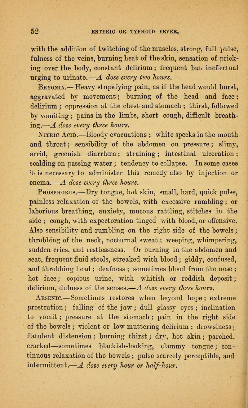 with the addition of twitching of the muscles, strong, full pulse, fulness of the veins, burning heat of the skin, sensation of prick- ing over the body, constant delirium; frequent but ineffectual urging to urinate.—A dose every two hours. BETOiSriA.—Heavy stupefying pain, as if the head would burst, aggravated by movement; burning of the head and face; delirium ; oppression at the chest and stomach ; thirst, followed by vomiting; pains in the limbs, short cough, difficult breath- ing.—A dose every three hours. Nitric Acid.—Bloody evacuations ; white specks in the mouth and throat; sensibility of the abdomen on pressure; slimy, acrid, greenish diarrhoea; straining; intestinal ulceration; scalding on passing water ; tendency to collapse. In some cases 't is necessary to administer this remedy also by injection or enema.—A dose every three hours. Phosphorus.—Dry tongue, hot skin, small, hard, quick pulse, painless relaxation of the bowels, with excessive rumbling; or laborious breathing, anxiety, mucous rattling, stitches in the side ; cough, with expectoration tinged with blood, or offensive. Also sensibility and rumbling on the right side of the bowels; throbbing of the neck, nocturnal sweat; weeping, whimpering, sudden cries, and restlessness. Or burning in the abdomen and seat, frequent fluid stools, streaked with blood; giddy, confused, and throbbing head ; deafness ; sometimes blood from the nose ; hot face; copious urine, with whitish or reddish deposit; delirium, dulness of the senses.—A dose every three hours. Arsenic.—Sometimes restores when beyond hope; extreme prostration; falling of the jaw; dull glassy eyes; inclination to vomit; pressure at the stomach; pain in the right side of the bowels ; violent or low muttering delirium ; drowsiness ; flatulent distension; burning thirst; dry, hot skin; parched, cracked—sometimes blackish-looking, clammy tongue; con- tinuous relaxation of the bowels ; pulse scarcely perceptible, and int-ermittent.—A dose every hour or half-hour.