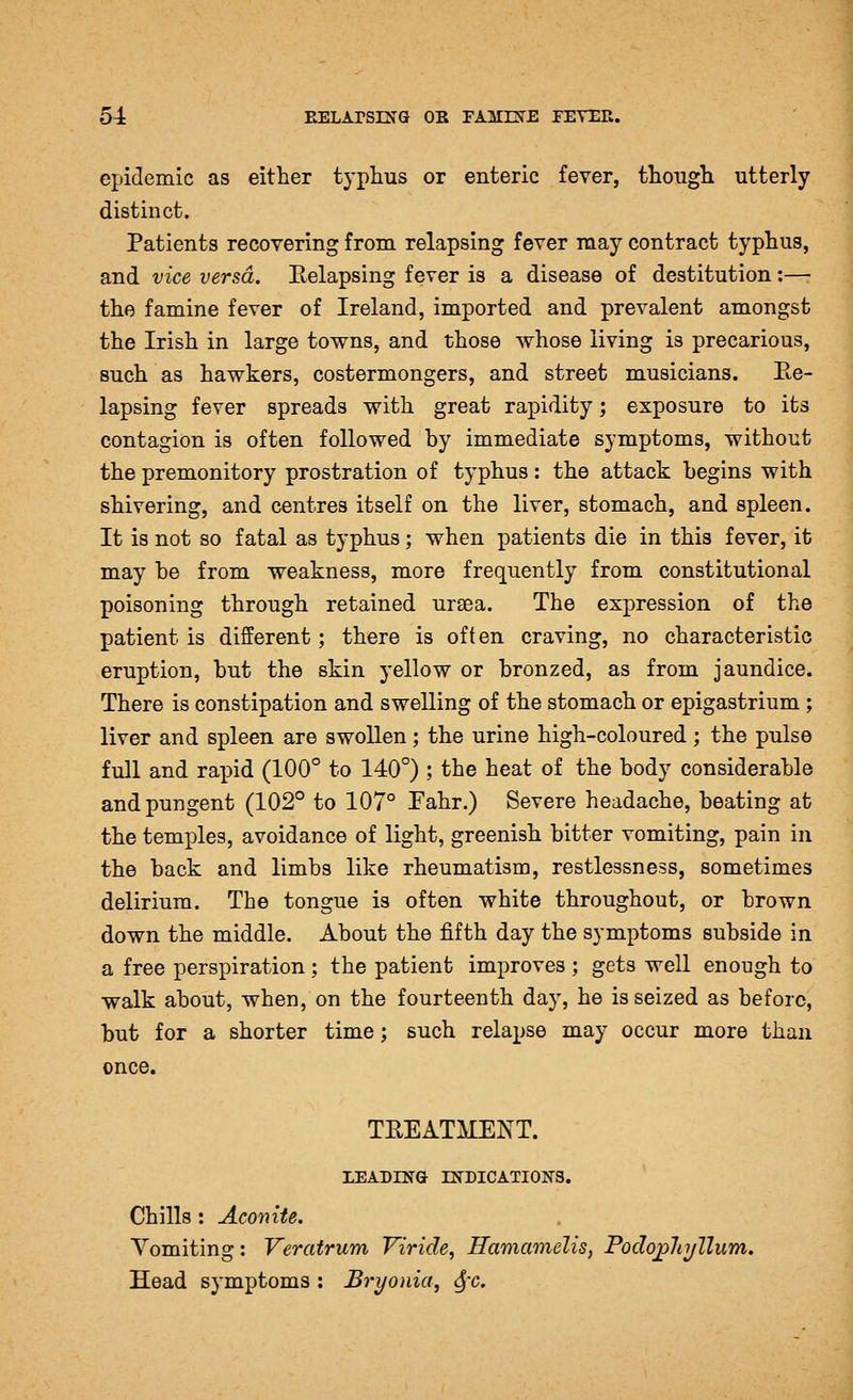 epidemic as either typhus or enteric fever, though utterly distinct. Patients recovering from relapsing fever raay contract typhus, and vice versa. Relapsing fever is a disease of destitution:—• the famine fever of Ireland, imported and prevalent amongst the Irish in large towns, and those whose living is precarious, such as hawkers, costermongers, and street musicians. Ee- lapsing fever spreads with great rapidity; exposure to its contagion is often followed by immediate symptoms, without the premonitory prostration of typhus: the attack begins with shivering, and centres itself on the liver, stomach, and spleen. It is not so fatal as typhus; when patients die in this fever, it may be from weakness, more frequently from constitutional poisoning through retained uraea. The expression of the patient is different; there is often craving, no characteristic eruption, but the skin yellow or bronzed, as from jaundice. There is constipation and swelling of the stomach or epigastrium; liver and spleen are swollen; the urine high-coloured ; the pulse full and rapid (100° to 140°) ; the heat of the body considerable and pungent (102° to 107° Fahr.) Severe headache, beating at the temples, avoidance of light, greenish bitter vomiting, pain in the back and limbs like rheumatism, restlessness, sometimes delirium. The tongue is often white throughout, or brown down the middle. About the fifth day the symptoms subside in a free perspiration; the patient improves ; gets well enough to walk about, when, on the fourteenth day, he is seized as before, but for a shorter time; such relapse may occur more than once. TREATMENT. LEADING INDICATIONS. Chills : Aconite. Vomiting: Veratrum Viride, Hamamelis, PodopJii/llum. Head symptoms : Bryonia, ^x.