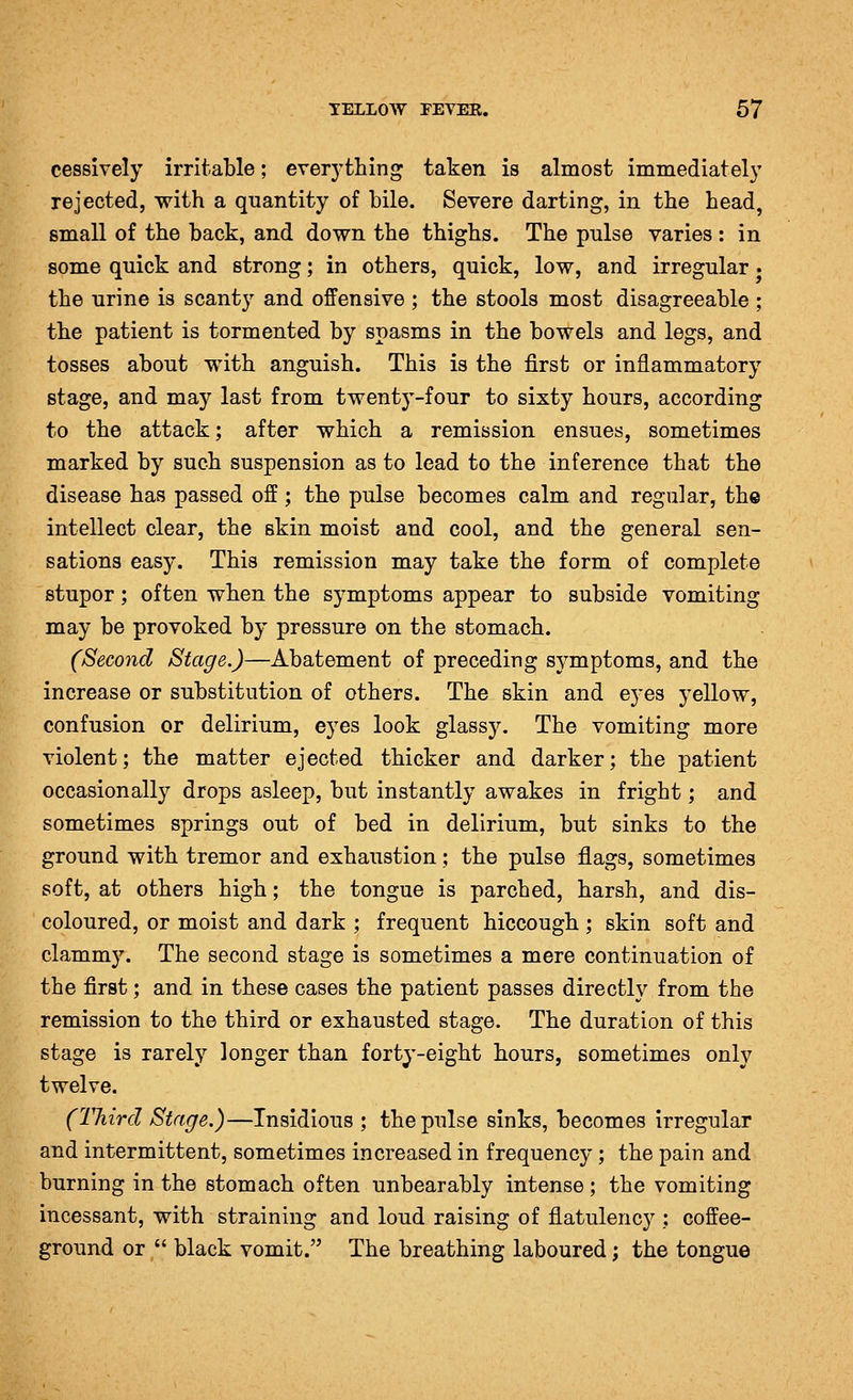 cessively irritable; everything taken is almost immediately rejected, with a quantity of bile. Severe darting, in the head, small of the back, and down the thighs. The pulse varies : in some quick and strong; in others, quick, low, and irregular. the urine is scanty and offensive ; the stools most disagreeable ; the patient is tormented by spasms in the bowels and legs, and tosses about with anguish. This is the first or inflammatory stage, and may last from twenty-four to sixty hours, according to the attack; after which a remission ensues, sometimes marked by such suspension as to lead to the inference that the disease has passed off; the pulse becomes calm and regular, the intellect clear, the skin moist and cool, and the general sen- sations easy. This remission may take the form of complete stupor; often when the symptoms appear to subside vomiting may be provoked by pressure on the stomach. (Second Stage.)—Abatement of preceding symptoms, and the increase or substitution of others. The skin and eyes yellow, confusion or delirium, eyes look glassy. The vomiting more violent; the matter ejected thicker and darker; the patient occasionally drops asleep, but instantly awakes in fright; and sometimes springs out of bed in delirium, but sinks to the ground with tremor and exhaustion; the pulse flags, sometimes soft, at others high; the tongue is parched, harsh, and dis- coloured, or moist and dark ; frequent hiccough ; skin soft and clammy. The second stage is sometimes a mere continuation of the first; and in these cases the patient passes directly from the remission to the third or exhausted stage. The duration of this stage is rarely longer than forty-eight hours, sometimes only twelve. (Third Stage.)—Insidious ; the pulse sinks, becomes irregular and intermittent, sometimes increased in frequency ; the pain and burning in the stomach often unbearably intense; the vomiting incessant, with straining and loud raising of flatulency ; coffee- ground or  black vomit. The breathing laboured; the tongue